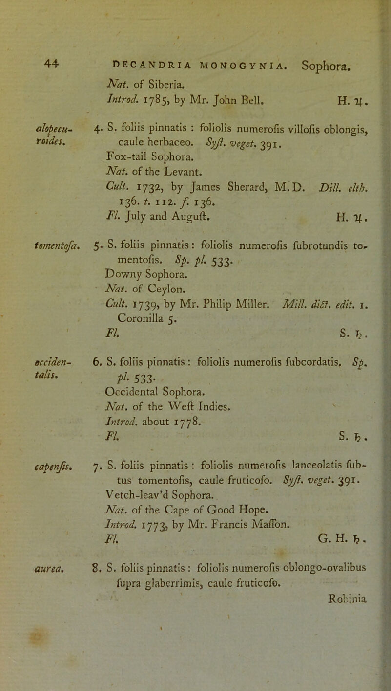 alopecu- roides. tomentofa. occiden- talis. capenfts* aurea. decandria monogynia. Sophora, Nat. of Siberia. Introd. 1785, by Mr. John Bell. H. 4. S. foliis pinnatis : foliolis numerofis villofis oblongis, caule herbaceo. Syjl. veget. 391. Fox-tail Sophora. Nat. of the Levant. Cult. 1732, by James Sherard, M.D. Dill. elth. 136. t. 112. f. 136. FI. July and Auguft. H. It, 5. S, foliis pinnatis: foliolis numerofis fubrotundis to- mentofis. Sp. pi. 533. Downy Sophora. Nat. of Ceylon. Cult. 1739, by Mr. Philip Miller. Mill. dl£l. edit. i. Coronilla 5. FI. S.h. 6. S. foliis pinnatis : foliolis numerofis fubcordatis. Sp. pJ- 533- Occidental Sophora. Nat. of the Weft Indies. Introd. about 1778. FI. S. ^. 7. S. foliis pinnatis : foliolis numerofis lanceolatis fub- tus tomentofis, caule fruticofo. Syji. veget. 391. Vetch-leav’d Sophora. Nat. of the Cape of Good Hope. Introd. 1773, by Mr. Francis Maflbn. FI. G. H. b . 8. S. foliis pinnatis : foliolis numerofis oblongo-ovalibus fupra glaberrimis, caule fruticofo. \ Robinia