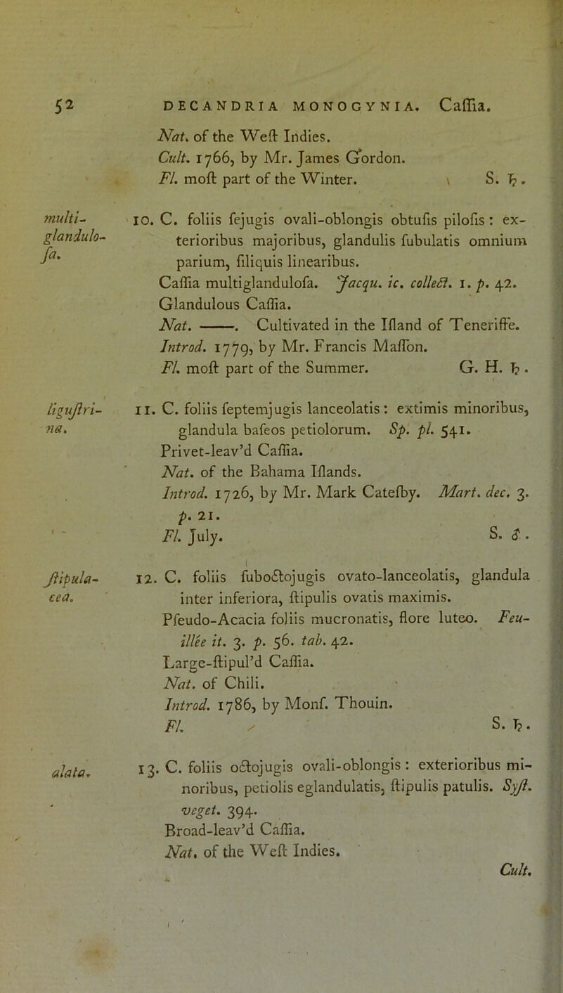 Nat^ of the Weft Indies. Cult. 1766, by Mr. James Gordon. FI. moft part of the Winter. \ S. b • multi~ 10. C. foliis fejugis ovali-oblongis obtufis pilofis: ex- glandulO'^ terioribus majoribus, glandulis fubulatis omnium parium, filiquis linearibus. Caftia multiglandulofa. 'Jacqu. ic. colleSl. i. p. 42. Glandulous Caffia. Nat. . Cultivated in the Ifland of TenerifFe. Introd. 1779, by Mr. Francis Maflbn. FI. moft part of the Summer. G. H. b • ligujh'i- na. Jiipulu' cea. 11. C. foliis feptemjugis lanceolatis : extimis minoribus, glandula bafeos petiolorum. Sp. pi. 541. Privet-Ieav’d Caffia. Nat. of the Bahama Iflands. Introd. 1726, by Mr. Mark Catefby. Mart. dec. 3. p. 21. FI. July. S. $ . I 12. C. foliis fuboftojugis ovato-lanceolatis, glandula inter inferiora, ftipulis ovatis maximis. Pfeudo-Acacia foliis mucronatis, flore luteo. Feu- illee it. 3. p. 56. tab. 42. Large-ftipul’d Caffia. Nat. of Chili. Introd. 1786, by Monf. Thouin. FI. y S. b. alala. 13. C. foliis oflojugis ovali-oblongis: exterioribus mi- noribus, petiolis eglandulatis, ftipulis patulis. Syji. veget. 394. Broad-leav’d Caffia. Nat, of the Weft Indies. Cult, I