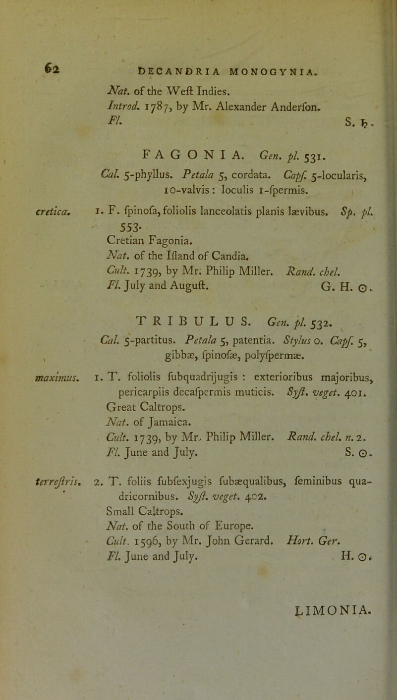 ^at. of the Weft Indies. Introd. 1787, by Mr. Alexander Anderfon. S. ^. F A G O N I A. Gen. pi. 531. Cal. 5-phyllus. Petala 5, cordata. Capf. 5-locularis, lO-valvis: loculis i-fpermis. 1 cretica, i. F. fpinofa, foliolis lanceolatis planis laevibus. Sp. pi. 553- Cretian Fagonia. Nat. of the Ifland of Candia. Cult. 1739, by Mr. Philip Miller. Rand. chel. FI. July and Auguft. G. H. o. T R I B U L U S. Gen. pi. 532. Cal. 5-partitus. Petala 5, patentia. Stylus o. Capf. 5, , gibbse, fpinofae, polyfpermae. maximus. i. T. foliolis fubquadrijugis : exterioribus majoribus, pericarpiis decafpermis muticis. Syjl. veget. 401. Great Caltrops. Nat. of Jamaica. Cult. 1739) by Mr. Philip Miller. Rand. chel. n.i. F/. June and July. S. Q. terrejlris. 2. T. foliis fubfexjugis fubaequalibus, feminibus qua- dricornibus. Syjl. veget. 402. Small Caltrops. Nat. of the South of Europe. Cult. 1596, by Mr. John Gerard. Ilort. Ger. FI. June and July. H. O. LIMONIA.