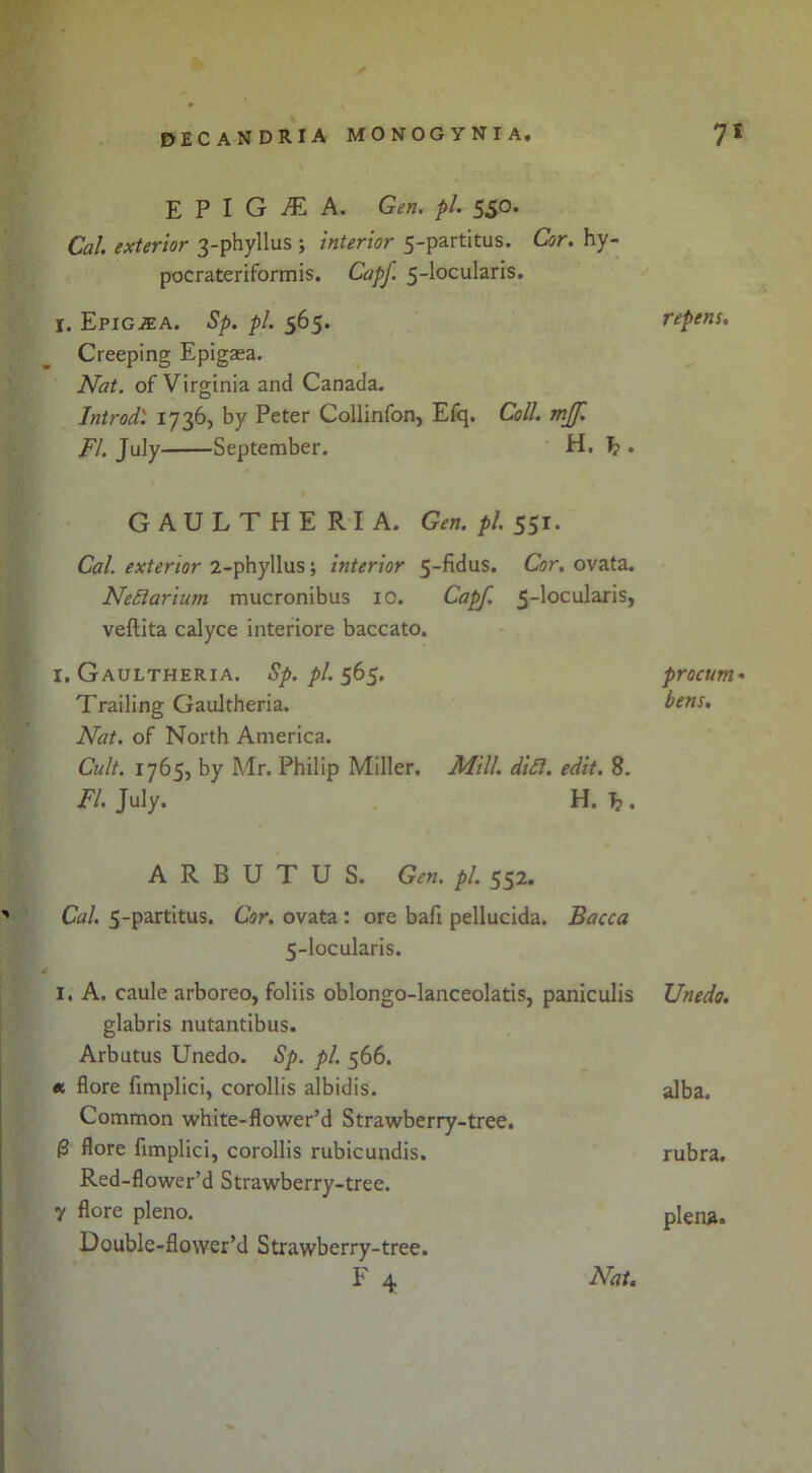 E P I G ^ A. Gen. pi. 550. Cal. exterior 3-phyllus ; interior 5-partitus. Cor. hy- pocrateriformis. Capf. 5-locularis, I. Epig^a. Sp. pi. 565. Creeping Epigsea. Nat. of Virginia and Canada. Introd) Collinfon, Efq. Coll. mjf. FI. July September. H, ^ . GAULTHERIA. Gen. pi. Cal. exterior 2-phyllus; interior 5-fidus. Cor. ovata. NeSiarium mucronibus lO. Capf. 5-locularis, veftita calyce interiore baccato. I. Gaultheria. Sp. pi. 565. Trailing Gaultheria. Nat. of North America. Cult. 1765, by Mr. Philip Miller, Mill. di£l. edit. 8. FI. July. H. Ij. ARBUTUS. Gen. pi. 552. ' Cal. 5-partitus. Cor. ovata: ore bafi pellucida. Bacca 5-locularis. 4 I. A. caule arboreo, foliis oblongo-lanceolatis, paniculis glabris nutantibus. Arbutus Unedo. Sp. pi. 566. « flore fimplici, corollis albidis. Common white-flower’d Strawberry-tree. J 0 flore fimplici, corollis rubicundis. • f Red-flower’d Strawberry-tree. J y flore pleno. c Double-flower’d Strawberry-tree. F 4 Nat. repens. procum* bens. Unedo. alba. rubra. plena.