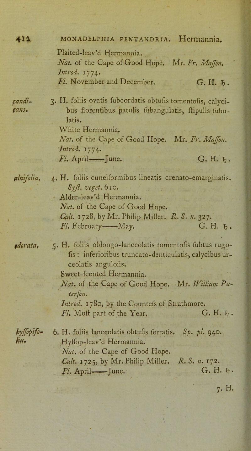 Plaited-leav’d Hermannia. Nat. of the Cape of Good Hope. Mr. Fr. Majfon, Jntrod. 1774. FI. November and December. G. H. ^ . candi- fans. 3. H. foliis ovatis fubcordatis obtufis tomentofis, calyci- bus florentibus patulis fubangulatis, ftipulis fubu- latis. White Hermannia. Nat. of the Cape of Good Hope. Mr. F7\ Majfon. Jntrod. 1774. FI. April June. ' G. H. b • filnifolia. 4. H. foliis cuneiformibus lineatis crenato-emarginatis. Syjl. veget. 610. Alder-leav’d Hermannia. / Nat. of the Cape of Good Hope. Cult. 1728, by Mr. Philip Miller. R. S. n. 327. FI. February May. G. H. b • fdcraia. 5, H. foliis oblongo-lanceolatis tomentofis fubtus rugo- fis : inferioribus truncato-denticulatis, calycibus ur- ceolatis angulofis. Sweet-fcented Hermannia. Nat. of the Cape of Good Hope. Mr. JVilliam Pa- ter f on. Jntrod. 1780, by the Countefs of Strathmore. FI. Moft part of the Year. G. H. b • hyjfopjfo- fk* 6. H. foliis lanceolatis obtufis ferratis. Sp. pi. 940. Hyfibp-leav’d Hermannia. Nat. of the Cape of Good Hope. Cult. 1725, by Mr. Philip Miller. R. S. n. 172. FI. April June. G. H. b*