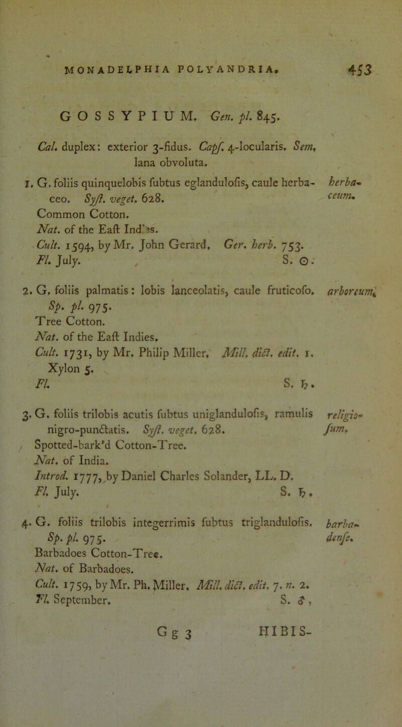 GOSSYPIUM. Gen. pi. 845. Cl?/, duplex: exterior 3-fidus. Ci?^ 4-locularis. Sent, lana obvoluta. 1. G. folds quinquelobis fubtus eglandulofis, caule herba- ceo. Syji. veget. 628. Common Cotton. Nat. of the Eaft Ind'^s. Cult. 1594, by Mr. John Gerard, Ger. herb. 753. FI, July. , S. O: 2. G. folds palmatls: lobis lanceolatis, caule fruticofo, Sp. pi. 975. Tree Cotton. Nat. of the Eaft Indies. Cult. 1731, by Mr, Philip Miller, Mill, diSi. edit, r, Xylon 5. FI. S. h. 3. G. folds trilobis acutis fubtus uniglandulofis, ramulis nigro-pundtatis. SyJi. veget. 628, Spotted-bark’d Cotton-Tree. Nat. of India. Introd. 1777, by Daniel Charles Solander, LL. D. FI, July. S. h » 4. G. folds trilobis integerrimis fubtus triglandulofis. Sp. pi. 975. Barbadoes Cotton-Tree. Nat. of Barbadoes. Cult. 1759, by Mr. Ph. Miller. Mill. di£l. edit. 7. n. 2. Tl, September, S. $ , herha- ceunu arboreumi religion fum. barba- denfe.