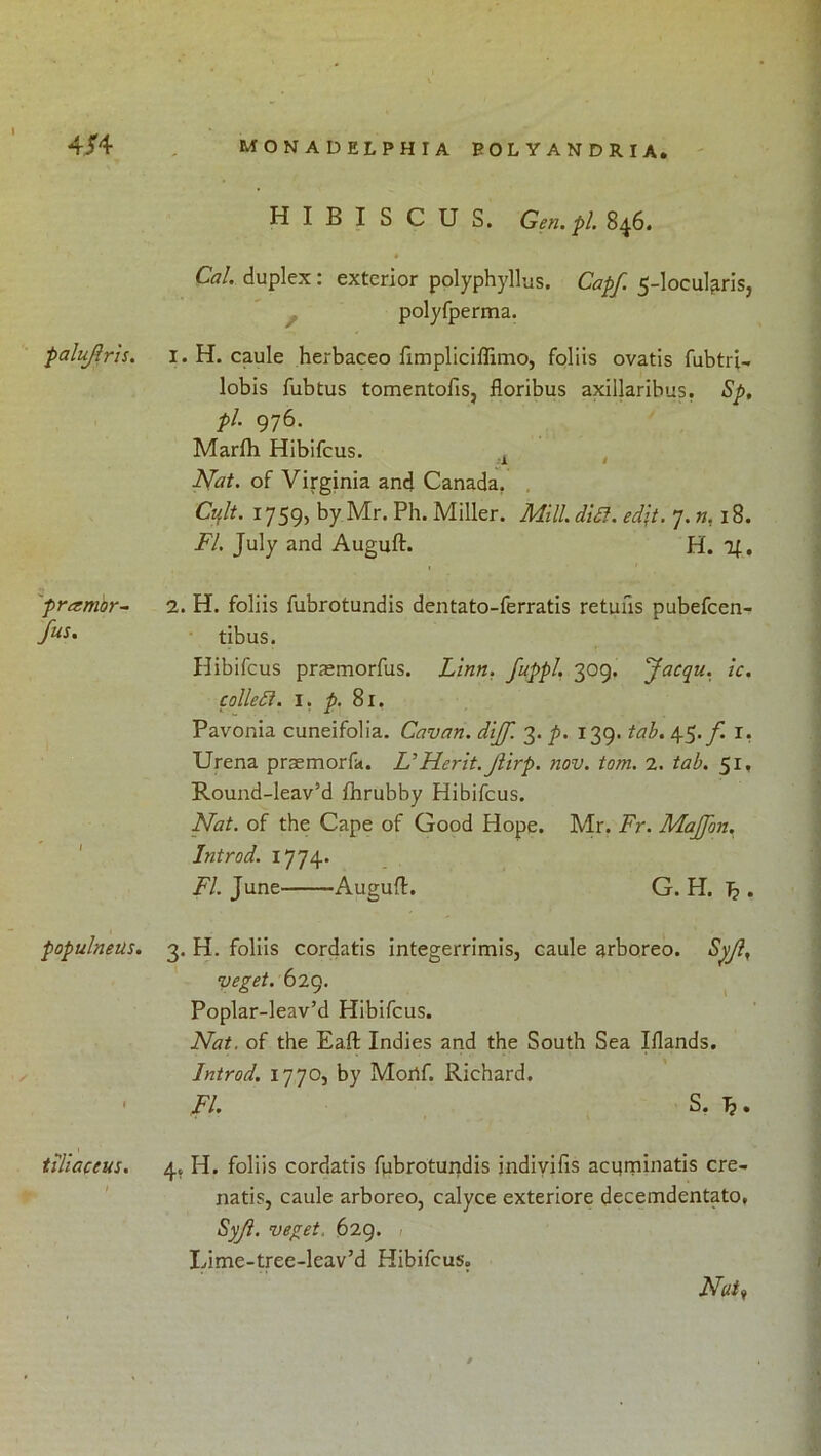 falujirh. HIBISCUS. Gen.pl. 8^6. • Cal. duplex : exterior polyphyllus. Capf. 5-Iocul^ris, polyfperma. I. H. caule herbaceo fimpliciffimo, foliis ovatis fubtri- lobis fubtus tomentofis, floribus axillaribus. Sp, pi. 976. Marfh Hibifcus. , Nat. of Virginia and Canada, , Cijlt. 1759, by Mr. Ph. Miller. Mill. di£l. edit. 7. w, 18. FI. July and Auguft. H. 'pramor^ fus. 1 2. H. foliis fubrotundis dentato-ferratis retuiis pubefcen- tibus. Hibifcus praemorfus. Linn, fuppl, 309. Jacqu. ic. colledl. I, p. 81. Pavonia cuneifolia. Cavan, dijf. 3. p. 139. tah. 45./I i, Urena praemorfa. UHerit. Jiirp. nov. tom. 2. tab. 51, Round-leav’d fhrubby Hibifcus. Nat. of the Cape of Good Hope. Mr. Fr. MaJJon. Introd. 1774. FI. June Augufl. G. H. b • populnetis. 3. H. foliis cordatis integerrimis, caule arboreo. Spjl, veget. 629. ^ Poplar-leav’d Hibifcus. Nat. of the Eaft Indies and the South Sea Iflands. / 1 Introd. 1770, by Moilf. Richard. FI. S, Ji, tiliaceus. t 4, H. foliis cordatis fpbroturidis indiyifis acqminatis cre- natis, caule arboreo, calyce exteriore decemdentato, Syji. veget. 629. < Ivime-tree-leav’d Hibifcus. Nuti /