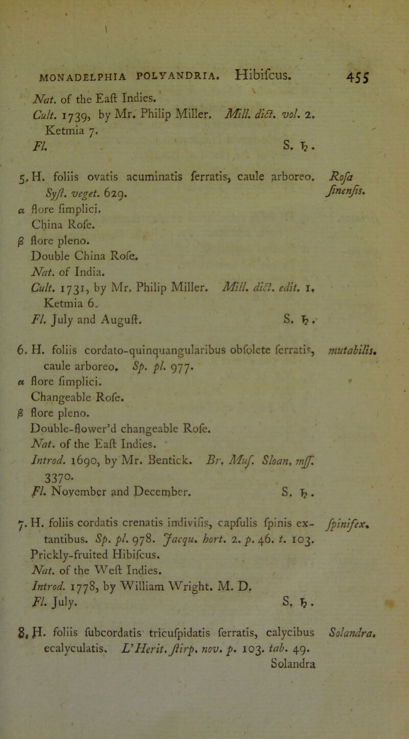 Nat. of the Eaft Indies. Cult. 1739, by Mr. Philip Miller. Mill. di£i. vol. 2, Ketmia 7. FI. S. 1^. 5. H. foliis ovatis acuminatis ferratis, caule arboreo. Rofa Syjl. veget. 629. finenjis. a flore fimplici. China Rofe. ^ flore pleno. Double China Rofe. Nat. of India. Cult. 1731, by Mr. Philip Miller. Mill. diSl. edit. l, Ketmia 6, FI. July and Auguft. S. ^ . 6. H. foliis cordato-quinquangularibus obfolete ferratis, mutabilis, caule arboreo, Sp. pi, 977. a flore fimplici. ' Changeable Rofe. 0 flore pleno. Double-flower’d changeable Rofe. Nat. of the Eaft Indies. Introd. 1690, by Mr. Bentick. Br, Muf. Sloan, mjf. 3370- FI. November and December. S. ]? . 7. H. foliis cordatis crenatis indivifis, capfulis fpinis ex- fpinifex, tantibus. Sp. pi. g'jS. Jacqu. hort. 2. p. 46. t. 103. Prickly-fruited Hibifcus. Nat. of the Weft Indies. Introd. 1778, by William Wright. M. D, FI. July. S, J} . 2, JI. foliis fubcordatis tricufpidatis ferratis, calycibus Solandra, ecalyculatis. UMerit. Jiirp, nov. p. 103. tab. 49. Solandra