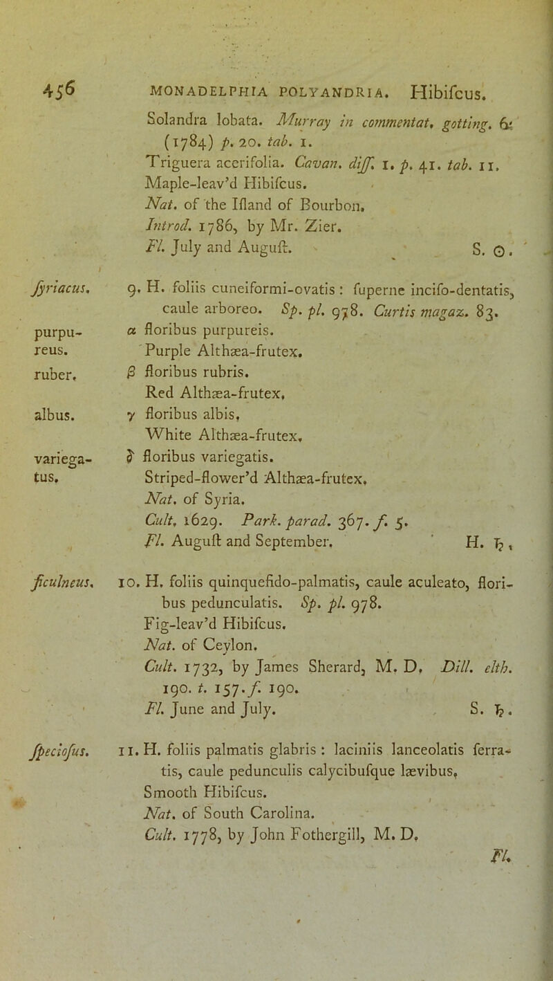 Solandra lobata. Murray in commentat, gottlng, (y, (1784) p. 20. tab. I. Triguera accrifolia. Cavan, dijf. i, p. 41. tab. ii, Maple-leav’d Plibifcus. Nat. of the Ifland of Bourbon, Introd. 1786, by Mr. Zier. FI. July and Auguft. S. 0 • t fyriacui. 9, H. foliis cuneiformi-ovatis : fuperne incifo-dentatiSj purpu- reus. ruber. caule arboreo. Sp. pi. 978. Curtis magaz. 83. a floribus purpureis. Purple Althsea-frutex. ^ floribus rubris. Red Althaea-frutex, albus. 7 floribus albis, White Althaea-frutex, varieffa- tus. 5 floribus variegatis. Striped-flower’d Althaea-frutex, Nat. of Syria. Cult, 1629. Park, parad. 367. yi 5. FI- Auguft and September. ' H. , fculneus. 10. H. foliis quinquefido-palmatis, caule aculeato, flori- bus pedunculatis. Sp. pi. 978. Fig-leav’d Hibifcus. Nat. of Ceylon. Cidt. 1732, by James Sherard, M. D, Dill. elth. 190./. 157./. 190. i^/. June and July. , S. 1^. fpeclofus. II. H. foliis palmatis glabris : laciniis lanceolatis ferra- tis, caule pedunculis calycibufque laevibus, Smooth Hibifcus. Nat. of South Carolina. Cult. 17785 by John Fothergill, M. D, FU