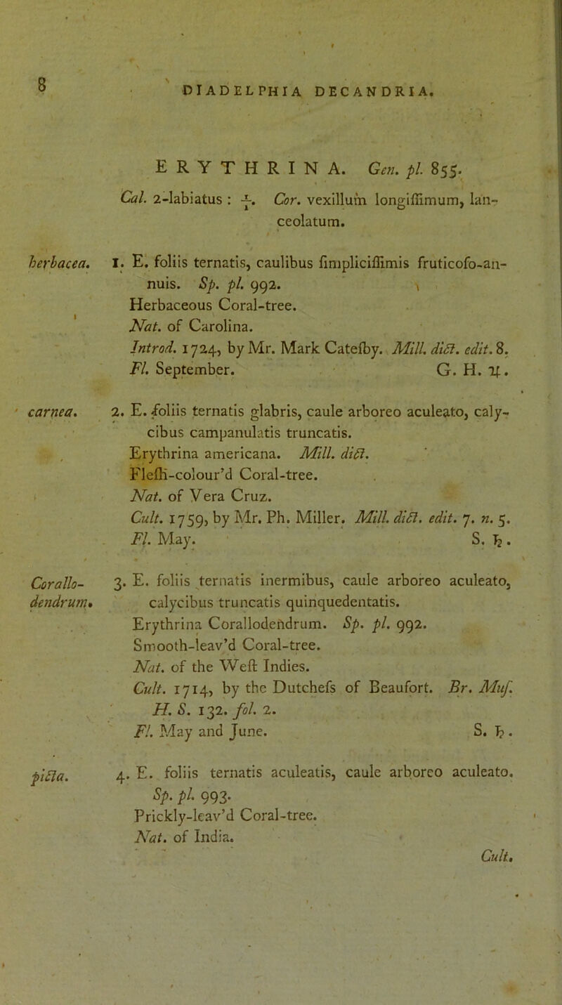 diadelphia decandria. ERYTHRINA. Gr«. pi. 855. C«/. 2-labiatus : Cor. vexillum longiffimum, lan- ceolatum. herbacea. 1 I. E. foliis ternatis, caulibus fmipliciffimis fruticofo-an- nuis. Sp. pi. 992. v Herbaceous Coral-tree. Nat. of Carolina. Introd. 1724, by Mr. Mark Catelby. Mill. ditt. edit. 8. FI. September. G. H. if. carnea. 2. E. /oliis ternatis glabris, caule arboreo aculeato, caly- cibus campanulatis truncatis. Erythrina americana. Mill. difi. Fleffi-colour’d Coral-tree. Nat. of Vera Cruz. Cult. 1759, by Mr. Ph. Miller. Mill. di£l. edit. 7. n. 5. FI. May. S. T?. Corallo- dendrum• 3. E. foliis ternatis inermibus, caule arboreo aculeato, calycibus truncatis quinquedentatis. Erythrina Corallodefidrum. Sp. pi. 992. Smooth-leav’d Coral-tree. Nat. of the Weft Indies. v Cult. 1714, by the Dutchefs of Beaufort. Br. Muf. H. S. 132. fol. 2. FI. May and June. S. J? . pifla. 4. E. foliis ternatis aculeatis, caule arboreo aculeato. Sp. pl. 993. Prickly-leav’d Coral-tree. Nat. of India. Cult. t > , Cult.