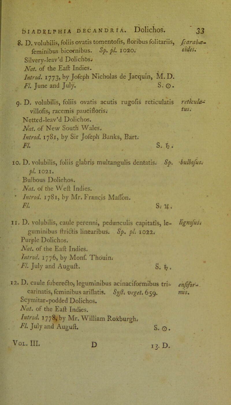 \ * blADELPHIA D EC AN DR t A. DolichoS. ' JJ 8. D. volubilis, foliis ovatis tomentofis, floribus folitariis, Jcaraba- feminibus bicornibus. Sp.pl. 1020. aides. Silvery-leav’d Dolichbs; Nat. of the Eaft Indies. Introd. 1773, by Jofeph Nicholas de Jacquin, M. D. FI. June and July. S, ©. 9. D. volubilis, foliis ovatis acutis rugofis reticulatis reticula- villofis, racemis pauciiloris; tus% Netted-leav’d Dolichos. Nat. of New South Wales. Introd. 1781, by Sir Jofeph Banks, Bart. FI. S. T?. 10. D. volubilis, foliis glabris multangulis dentatis. Sp. bulbofus. pi. 1021. Bulbous Dolichos. Nat. of the Weft Indies. ’ Introd. 1781, by Mr. Francis Mafton. FI. S{u. 11. D. volubilis, caule perenni, pedunculis capitatis, le- lignofust guminibus ftriclis linearibus. Sp. pi. 1022. Purple Dolichos. Nat. of the Eaft Indies. Introd. 1776, by Monf. Thouin. FI. July and Auguft. S. . 12. D. caule fuberecftoj leguminibus acinaciformibus tri- enfifor- carinatis, feminibus arillatis. Syjl. veget. 659. mis. Scymitar-podded Dolichos. Nat. of the Eaft Indies. Introd. 1778, by Mr. William Roxburgh* FI. July and Auguft. S. O . Vol. III. D 13. D.