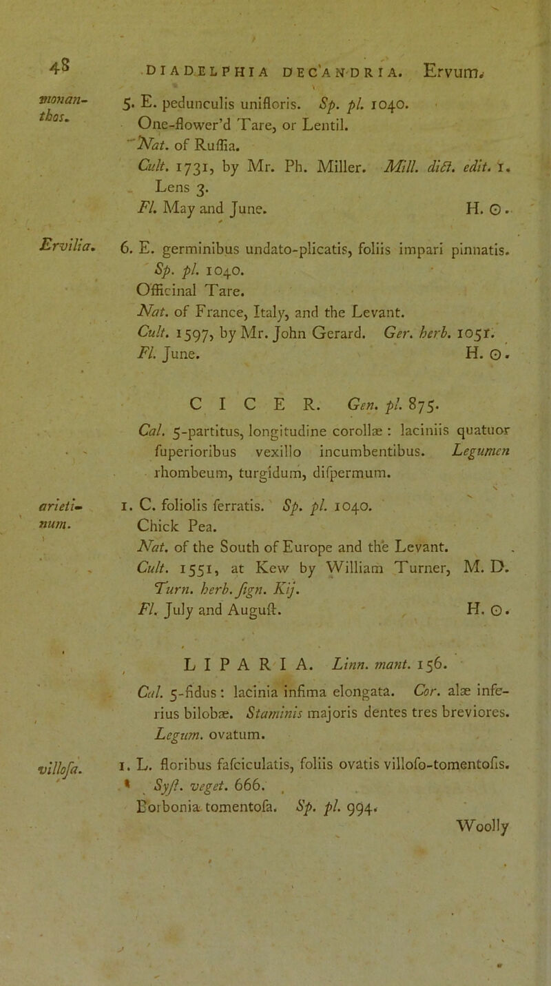 4S vionan- thos. Ervilia. ar'ieti- num. villofa. diadelphia dec'andria. Ervum. * > 5- E. pedunculis unifloris. Sp. pi. 1040. One-flower’d Tare, or Lentil. Nat. of Ruffia. Cult. 1731, by Mr. Ph. Miller. Mill. ditt. edit. i. Lens 3. FI. May and June. H. O . * 6. E. germinibus undato-plicatis, foliis impari pinnatis. Sp. pi. 1040. Officinal Tare. Nat. of France, Italy, and the Levant. Cult. 1597, by Mr. John Gerard. Ger. herb. 1051. FI. June. H. ©. C I C E R. Gen. pi. 875. Cal. 5-partitus, longitudine corollae : laciniis quatuor fuperioribus vexillo incumbentibus. Legumcn rhombeum, turgidum, difpermum. \ 1. C. foliolis ferratis. Sp. pi. 1040. Chick Pea. Nat. of the South of Europe and the Levant. Cult. 1551, at Kew by William Turner, M. D. ’Turn. herb. fign. Kij. FI. July and Auguft. H. O* L I P A R I A. Linn. mant. 156. Cal. 5-fidus : lacinia infima elongata. Cor. alae infe- rius bilobae. Staminis majoris dentes tres breviores. Legum. ovatum. 1. L. floribus fafciculatis, foliis ovatis villofo-tomentofis. * Syjl. veget. 666. Boibonia tomentofa. Sp. pi. 994. Woolly