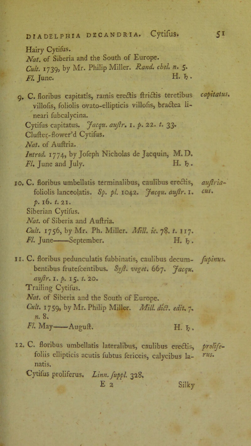 Hairy Cytifus. Nat. of Siberia and the South of Europe. Cult. 1739, by Mr. Philip Miller. Rand, chel n. 5. FI. June. H. . 9. C. floribus capitatis, ramis ere&is ftri&is teretibus villofis, foliolis ovato-ellipticis villofis, bra£tea li- neari fubcalycina. Cytifus capitatus. Jacqu. aiflr. 1. p. 22. t. 33. Cl uftec-flower’d Cytifus. Nat. of Auftria. lntrod. 1774, by Jofeph Nicholas de Jacquin, M. D» FI* June and July. H. 1? . 10. C. floribus umbellatis terminalibus, caulibus ereftis, foliolis lanceolatis. Sp. pi. 1042. Jacqu. aujlr. 1. p. 16. t. 21. Siberian Cytifus. Nat. of Siberia and Auftria. Cult. 1756, by Mr. Ph. Miller. Mill. ic. 78. t. 117. FL June September. H. I? . 11. C. floribus pedunculatis fubbinatis, caulibus decum- bentibus frutefcentibus. Sv/l. veget. 667. Jacqu. aujlr. 1. p. 15. t. 20. Trailing Cytifus. Nat. of Siberia and the South of Europe. Cult. 1759, by Mr. Philip Miller. Mill dift. edit. 7, n. 8. FI. May Auguft. H. 1?. 12. C. floribus umbellatis lateralibus, caulibus eredfis, foliis ellipticis acutis fubtus fericeis, calycibus la- natis. Cytifus proliferus. Linti.fuppl. 328. E 2 capitatus. aujlr ia- cus. fupinus* prolife- rus. Silky