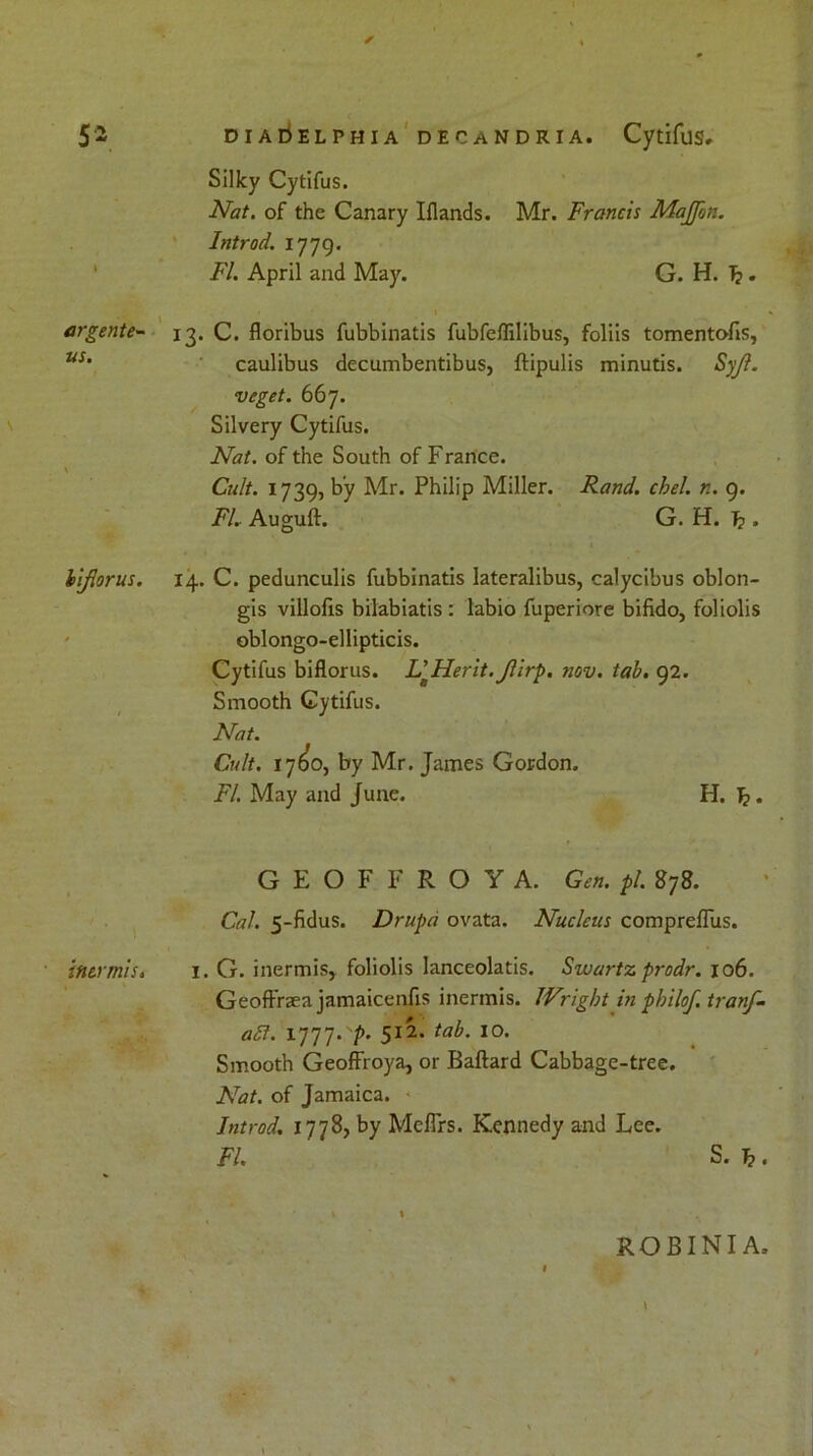 * 52 DiAriELPHiA decandria. Cytifus.' Silky Cytifus. Nat. of the Canary Iflands. Mr. Francis Majfon. Introd. 1779. FI. April and May. G. H. T?. argente- 13. C. floribus fubbinatis fubfeffilibus, foliis tomentofis, us' caulibus decumbentibus, ftipulis minutis. Syjl. veget. 667. Silvery Cytifus. Nat. of the South of France. Cult. 1739, by Air. Philip Miller. Rand. chel. n. 9. FL Auguft. G. H. Jp. iiflorus. 14. C. pedunculis fubbinatis lateralibus, calycibus oblon- gis villofis bilabiatis : labio fuperiore bifido, foliolis oblongo-ellipticis. Cytifus biflorus. NHerit.Jlirp. nov. tab. 92. Smooth Cytifus. Nat. Cult. 17(50, by Mr. James Gordon. FI. May and June. H. Jj. G E O F F R O Y A. Gen. pi. 878. Cal. 5-fidus. Drupd ovata. Nucleus compreffus. ' inermis. 1. G. inermis, foliolis lanceolatis. Swartz prodr. 106. Geoffnea jamaicenfis inermis. Wright in pbilof.tranf- a£t. 1777. p. 512. tab. 10. Smooth Geoffroya, or Baftard Cabbage-tree. Nat. of Jamaica. Introd. 1778, by Mcfirs. Kennedy and Lee. FI. S. Tp. \ % robinia.