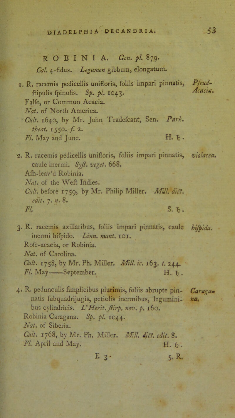 ROBINIA. Gen. pi. 879. Cal. 4-hdus. Legumen gibbum, elongatum. 1. R. racemis pedicellis unifloris, foliis impari pinnatis, Pfeud- ftipulis fpinofis. Sp. pi. 1043. Acacia. Falfe, or Common Acacia. Nat. of North America. Cult. 1640, by Mr. John Tradefcant, Sen. Park, theat. 1550. f 2. FI. May and June. H. 1?. 2. R. racemis pedicellis unifloris, foliis impari pinnatis, vlolacea. caule inermi. Syjl. veget. 668. Afh-lcav’d Robinia. Nat. of the Weft Indies. Cult, before 1759, by Mr. Philip Miller. Mill. did. edit. 7. n. 8. FI S. T?. 3. R. racemis axillaribus, foliis impari pinnatis, caule hifpida. inermi hifpido. Linn. mant. 101. Rofe-acacia, or Robinia. Nat. of Carolina. Cult. 1758, by Mr. Ph. Miller. Mill. ic. 163. t. 244. FI. May September. H. T?. 4. R. pedunculis fimplicibus plurimis, foliis abrupte pin- natis fubquadrijugis, petiolis inermibus, legumini- bus cylindricis. VMerit. Jlirp, nov. p. 160. Robinia Caragana. Sp. pi. 1044. Nat. of Siberia. Cult. 1768, by Mr. Ph. Miller. Mill. did. edit. 8. FI. April and May. H. T?. E 3 * 5- R* Caraga- na. 1