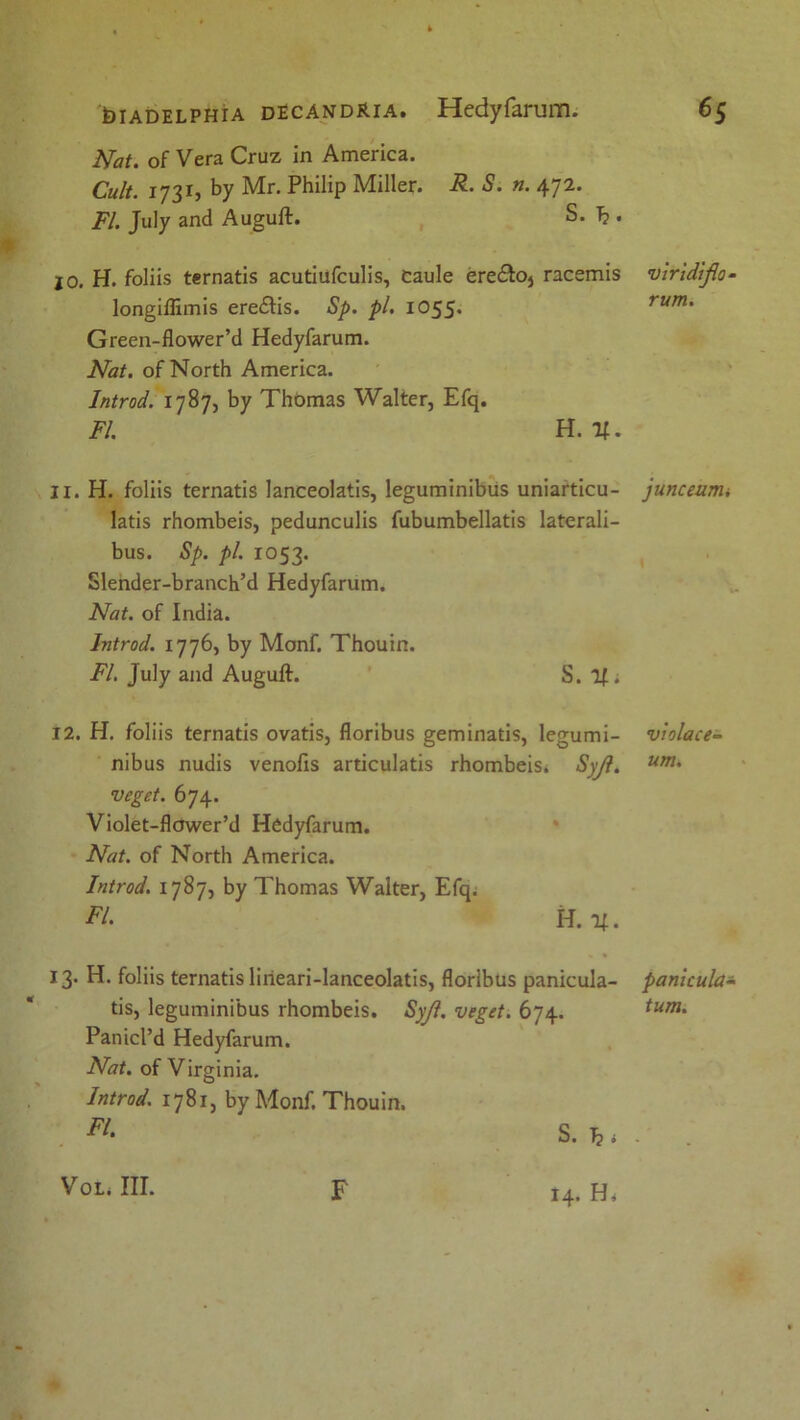 Nat. of Vera Cruz in America. Cult. 1731, by Mr. Philip Miller. R. S. n. 472. FI. July and Auguft. S. T?. 10. H. foliis ternatis acutiufculis, Caule ere&Oj racemis longiflimis ere£lis. Sp. pi. 1055* Green-flower’d Hedyfarum. Nat. of North America. Introd. 1787, by Thomas Walter, Efq. FI. H. If. 11. H. foliis ternatis lanceolatis, leguminibus uniarticu- latis rhombeis, pedunculis fubumbellatis laterali- bus. Sp. pi. 1053. Slender-branch’d Hedyfarum. Nat. of India. Introd. 1776, by Monf. Thouin. FI. July and Auguft. S. If; 12. H. foliis ternatis ovatis, floribus geminatis, legumi- nibus nudis venofis articulatis rhombeis. Syjl. veget. 674. Violet-flower’d Hedyfarum. Nat. of North America. Introd. 1787, by Thomas Walter, Efq. FI. H. If. 13. H. foliis ternatis liiieari-lanceolatis, floribus panicula- tis, leguminibus rhombeis. Syjl. veget. 674. PanicPd Hedyfarum. Nat. of Virginia. Introd. 1781, by Monf. Thouin. vlr'idifta- rum. junceumi violace- um. pamcula- turn. Vol. III. F 14* Hi