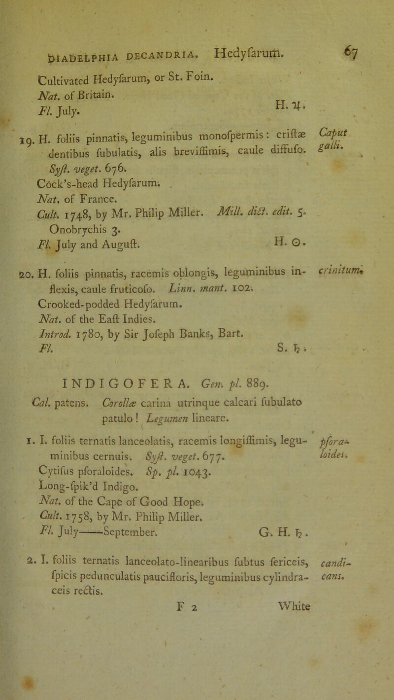 Cultivated Hedyfarumj or St. Foin. Nat. of Britain. FI. July. H-'4' 19. H. foliis pinnatis* leguminibus monofpermis: criftae Caput dentibus fubulatis, alis breviffimis, caule difFufo. Sal *• Syjl. veget. 676. Ctick’s-head Hedyfarum. . Nat. of France. Cult. 1748, by Mr. Philip Miller. Mill. diB. edit. 5. Onobrychis 3. FI. July and Auguft. . H. Q. 20. H. foliis pinnatis, racemis oblongis, leguminibus in- c/i/iitum* flexis, caule fruticofo. Linn. mant. 102, Crooked-podded Hedyfarum. Nat. of the Eaft Indies. Introd. 1780, by Sir Jofeph Banks, Bart. FI. S. Tj 1 INDIGOFER A. Gen. pi. 889. Cal. patens. Corolla carina utrinque calcari fubulato patulo! Legumen lineare. * 1. I. foliis ternatrs lanceolatis, racemis longiffimis, legu- pfora± minibus cernuis. Syjl. veget. 677. loides. Cytifus pforaloides. Sp. pi. 1043. Long-fpik’d Indigo. Nat. of the Cape of Good Hope. Cult. 1758, by Mr. Philip Miller. FI. July September. G. H. T? . I 2. I. foliis ternatis lanceolato-linearibus fubtus fericeis, candi- fpicis pedunculatis paucifloris, leguminibus cylindra- cans. ceis re&is. F 2 White