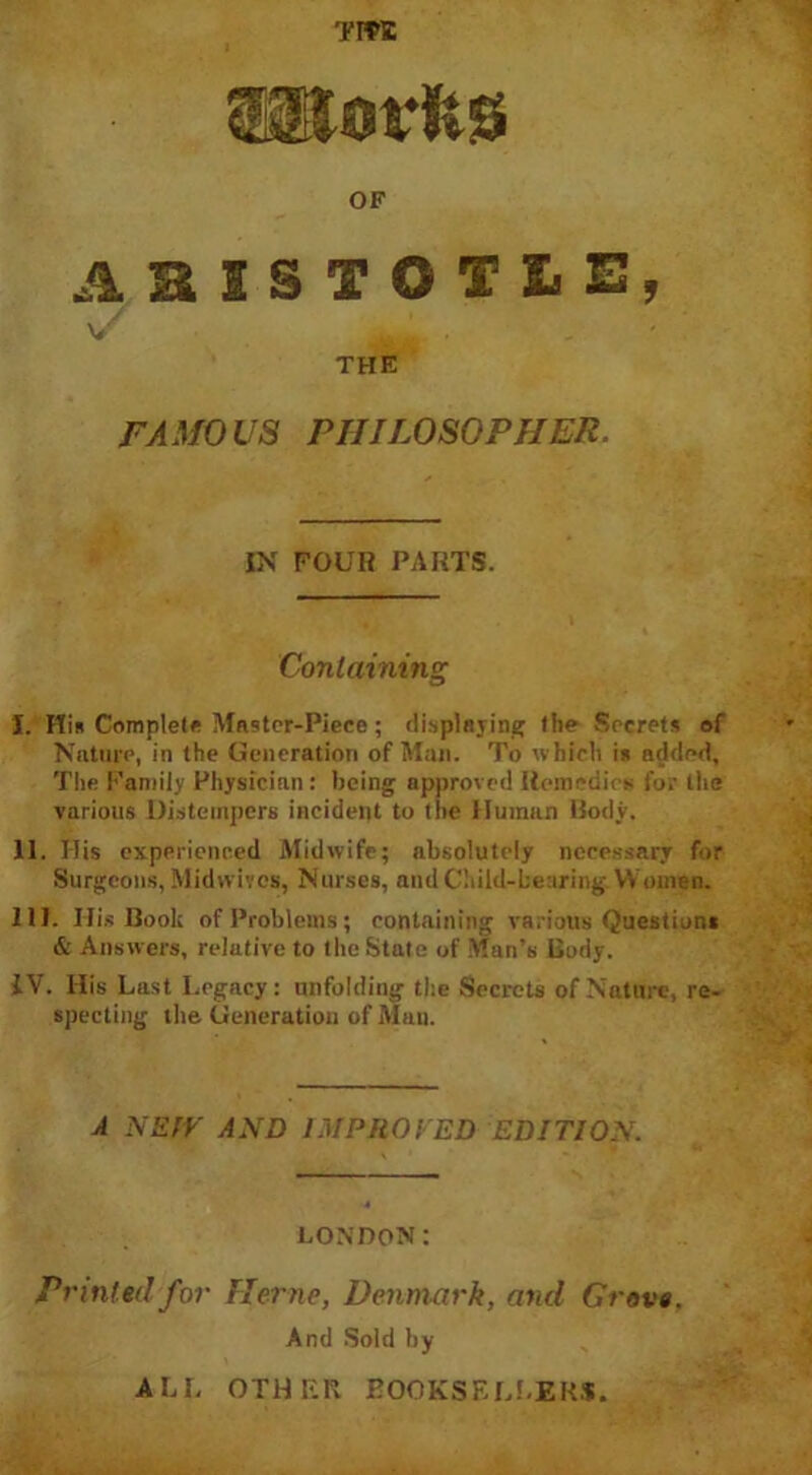 TIW OF ABISTOTIE, THE FAMOUS PHILOSOPHER. IN FOUR PARTS. Containing I. His Complete Master-Piece ; displaying the Secrets of Nature, in the Generation of Man. To which is added. The Family Physician : being approved Remedies for the various Distempers incident to the Human Body. II. His experienced Midwife; absolutely necessary for Surgeons, Midwives, Nurses, and Child-bearing. Women. III. I-Iis Book of Problems; containing various Question* & Answers, relative to the State of Man’s Body. IV. His Last Legacy: unfolding the Secrets of Nature, re- specting the Generation of Man. A NEtV AND IMPROVED EDITION. LONDON: Printed for Herne, Denmark, and Grove. And Sold by ALL OTHER BOOKSELLERS.