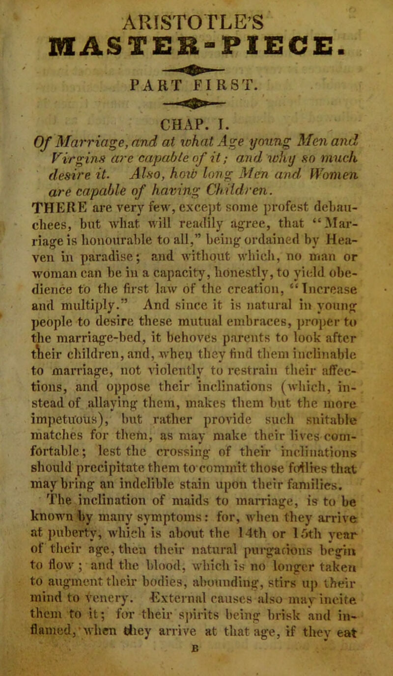 ARISTOTLE’S MASTER-PIECE PART FIRST. CHAP. I. Of Marriage, and at what Age young Men and Virgins are capable of it; and why so much desire it. Also, how long Men and. Women are capable of having Children. THERE are very few, except some profest debau- chees, but what will readily agree, that “Mar- riage is honourable to all,” being ordained by Hea- ven in paradise; and without which, no man or woman can be in a capacity, honestly, to yield obe- dience to the first law of the creation, “Increase and multiply.” And since it is natural in young people to desire these mutual embraces, proper to the marriage-bed, it behoves parents to look after tneir children, and, whey they find them inclinable to marriage, not violently to restrain their affec- tions, and oppose their inclinations (which, in- stead of allaying them, makes them but the more impetuous), but rather provide such suitable matches for them, as may make their lives com- fortable; lest the crossing of their inclinations should precipitate them to commit those follies that may bring an indelible stain upon their families. The inclination of maids to marriage, is to be known by many symptoms: for, when they arrive at puberty, which is about the 14th or 16th year of their age, then their natural purgacions begin to flow ; and the blood, which is no longer taken to augment their bodies, abounding, stirs up their mind to venery. External eauses also may incite them to it; for their spirits being brisk and in- flamed, when they arrive at that age, if they eat