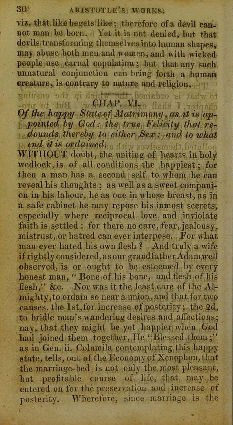 viz. that like begets like; therefore of a devil can- not man be born. Yet it is not denied, but that devils transforming themselves into human shapes, may abuse both men and women, and with wicked people use carnal copulation; but that any such unnatural conjunction can bring forth a human creature, is contrary to nature and religion. CHAP. VJ. Of the happy State of Matrim ony, as it is ap- pointed by God; the true Felicity that re- dounds thereby to either Sex: and to what end it is ordained. WITHOUT doubt, the uniting of hearts in holy wedlock, is of all conditions the happiest; for then a man has a second self to whom lie can reveal his thoughts ; as well as a sweet compani- on in his labour, he as one in whose breast, as in a safe cabinet he may repose his inmost secrets, especially where reciprocal love and inviolate faith is settled : for there no care, fear, jealousy, mistrust, or hatred can ever interpose. For what man eyer hated his own flesh ? And truly a wife if rightly considered, as our grandfather Adam,well observed, is or ought to be esteemed by every honest man, “ Bone of his bone, and flesh of his flesh,” &c. Nor was it the least care of the Al- mighty, to ordain so near a union, and that for two causes, the Ist,for increase of posterity; the 2d, to bridle man’s wandering desires and affections,; nay, that they might be yet happiey when Cod had joined them together, He “Blessed them;” as in Gen. ii. Columila contemplating this happy state, tells, out of the Economy of Xpno.plion, that the marriage-bed is not only the most pleasant, but profitable course of life, that may be entered on for the preservation and increase of posterity. Wherefore, since marriage is the ) ,