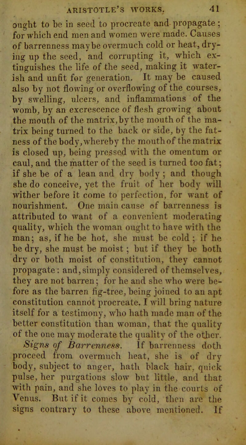 ought to be in seed to procreate and propagate; for which end men and women were made. Causes of barrenness maybe overmuch cold or heat, dry- ing up the seed, and corrupting it, which ex- tinguishes the life of the seed, making it water- ish and unfit for generation. It may be caused also by not flowing or overflowing of the courses, by swelling, ulcers, and inflammations of the womb, by an excrescence of flesh growing about the mouth of the matrix, by the mouth of the ma- trix being turned to the back or side, by the fat- ness of the body, whereby the mouth of the matrix is closed up, being pressed with the omentum or caul, and the matter of the seed is turned too fat; if she be of a lean and dry body ; and though she do conceive, yet the fruit of her body will wither before it come to perfection, for want of nourishment. One main cause of barrenness is attributed to want of a convenient moderating quality, which the woman ought to have with the man; as, if he be hot, she must be cold ; if he be dry, she must be moist; but if they be both dry or both moist of constitution, they cannot propagate: and,simply considered of themselves, they are not barren; for he and she who were be- fore as the barren fig-tree, being joined to an apt constitution cannot procreate. I will bring nature itself for a testimony, who hath made man of the better constitution than woman, that the quality of the one may moderate the quality of the other. Signs of Barrenness. If barrenness doth proceed from overmuch heat, she is of dry body, subject to anger, hath black hair, quick pulse, her purgations slow hut little, and that with pain, and she loves to play in the courts of Venus. But if it comes by cold, then are the signs contrary to these above mentioned. If