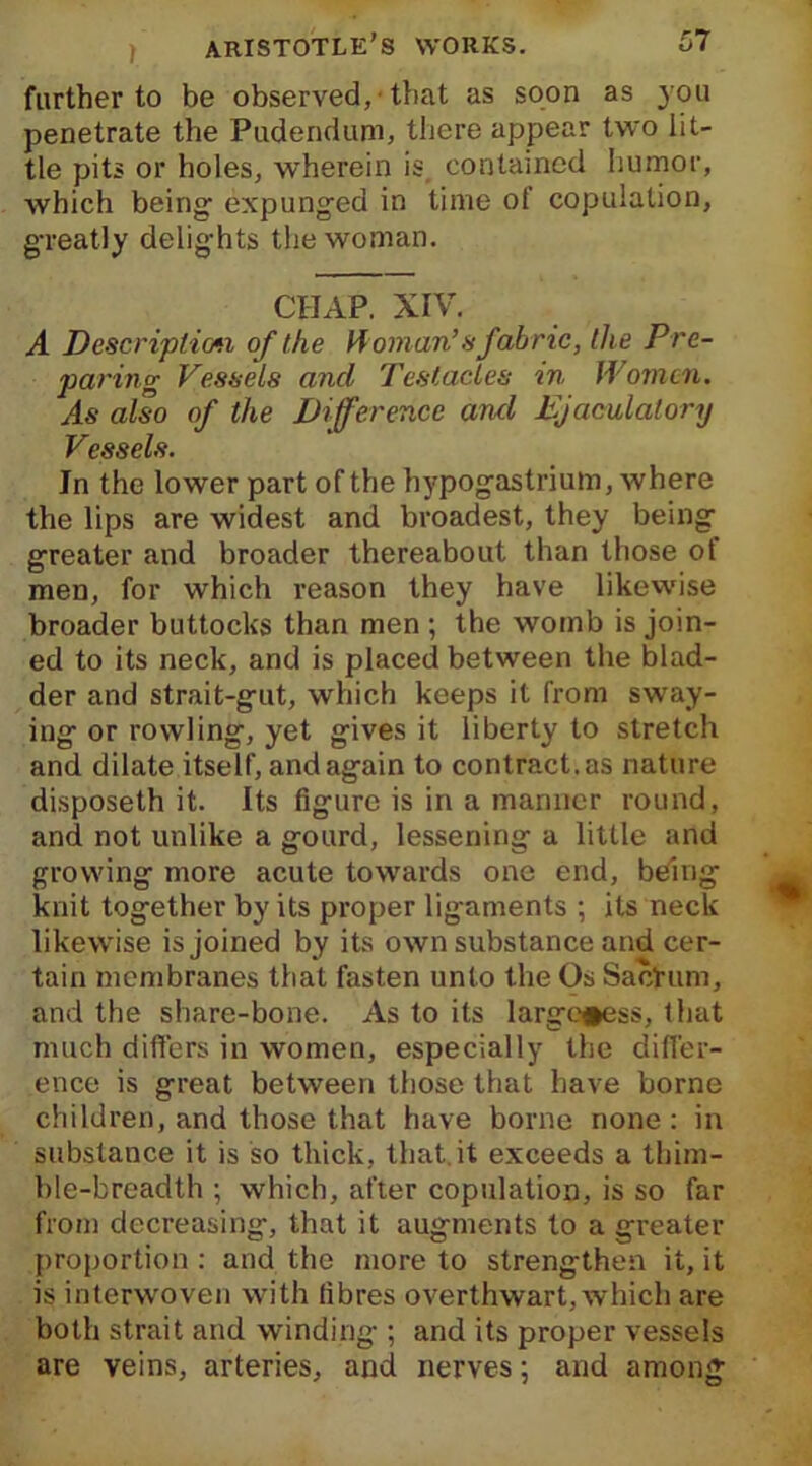 further to be observed, 'that as soon as you penetrate the Pudendum, there appear two lit- tle pits or holes, wherein is contained humor, which being- expunged in time of copulation, greatly delights the woman. CHAP. XIV. A Description of the Homan’s fabric, the Pre- paring Vessels and Testacies in Women. As also of the Difference and Ejaculatory Vessels. In the lower part of the hypogastrium, where the lips are widest and broadest, they being greater and broader thereabout than those ot men, for which reason they have likewise broader buttocks than men ; the womb is join- ed to its neck, and is placed between the blad- der and strait-gut, which keeps it from sway- iug or rowling, yet gives it liberty to stretch and dilate itself, and again to contract, as nature disposeth it. Its figure is in a manner round, and not unlike a gourd, lessening a little and growing more acute towards one end, being knit together by its proper ligaments ; its neck likewise is joined by its own substance and cer- tain membranes that fasten unto the Os SacHtm, and the share-bone. As to its large#ess, that much differs in women, especially the differ- ence is great between those that have borne children, and those that have borne none: in substance it is so thick, that.it exceeds a thim- ble-breadth ; which, after copulation, is so far from decreasing, that it augments to a greater proportion : and the more to strengthen it, it is interwoven with fibres overthwart, which are both strait and winding ; and its proper vessels are veins, arteries, and nerves; and among