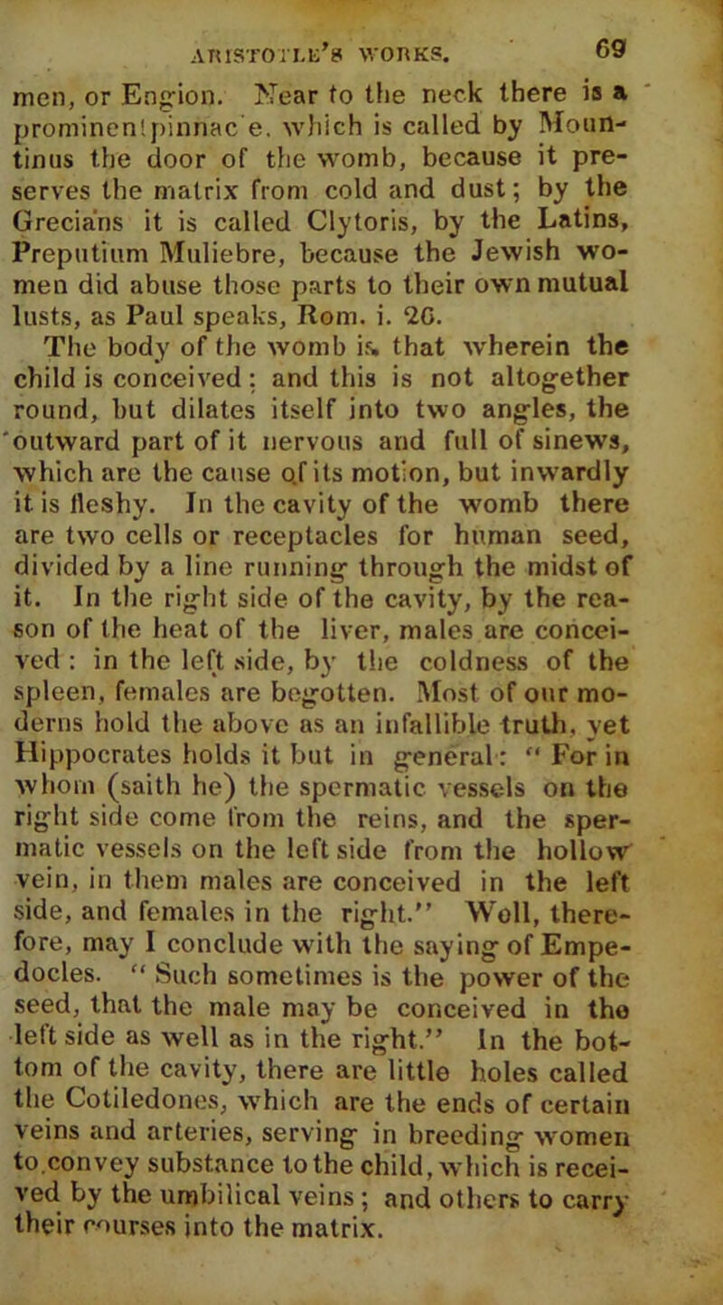 men, or Engion. Near to the neck there is a prominenlpinnac e. which is called by Moun- tintis the door of the womb, because it pre- serves the matrix from cold and dust; by the Grecians it is called Clytoris, by the Latins, Preputium Muliebre, because the Jewish wo- men did abuse those parts to their own mutual lusts, as Paul speaks, Rom. i. 2G. The body of the womb is. that wherein the child is conceived: and this is not altogether round, but dilates itself into two angles, the 'outward part of it nervous and full of sinews, which are the cause o.f its motion, but inwardly it is fleshy. In the cavity of the womb there are two cells or receptacles for human seed, divided by a line running through the midst of it. In the right side of the cavity, by the rea- son of the heat of the liver, males are concei- ved : in the left side, by the coldness of the spleen, females are begotten. Most of our mo- derns hold the above as an infallible truth, yet Hippocrates holds it but in general :  For in whom (saith he) the spermatic vessels on the right side come from the reins, and the sper- matic vessels on the left side from the hollow vein, in them males are conceived in the left side, and females in the right.” Well, there- fore, may I conclude with the saying of Empe- docles. “ Such sometimes is the power of the seed, that the male may be conceived in the leftside as well as in the right.” In the bot- tom of the cavity, there are little holes called the Cotiledones, which are the ends of certain veins and arteries, serving in breeding women to.convey substance to the child, which is recei- ved by the umbilical veins ; and others to carry their courses into the matrix.