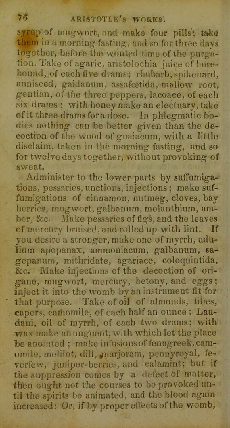 &vrap of mugwort, and make four pills’: take them in a morning fasting, and so for three days together, befoffe the wonted time of the purga- tion. Take of agaric, aristolocbia juice of hore- hound, of each five drams; rhubarb, spikenard, anniseed, gaidanum, assafoitida, mallow root, gentian, of the three peppers, lacoace, of each six drams ; with honey make an electuary, take of it three drams fora dose. In phlegmatic bo- dies nothing can be better given than the de- coction of the wood of guaiacum, v/it’n a little disclaim, taken in the morning fasting, and so for twelve days together, without provoking of sweat. Administer to the lower parts by suffumiga- tions, pessaries, unctions, injections; make suf- fumigations of cinnamon, nutmeg, cloves, bay berries, mugwort, galbanum, molanthium, am- lx r, &c. Make pessaries of tigs, and the leaves of mercury bruised, and rolled up with lint. If you desire a stronger, make one of myrrh, adu- lium apopanax, ammoniacum, galbanum, sa- gepanum, mithridate, agariace, coloquintida, &c.. Make injections of the decoction of ori- g-ano, mugwort, mercury, betony, and eggs; inject it into the womb by an instrument fit for that purpose. Take of oil of almonds, lilies, capers, cariiomile, of each half an ounce : Lau- dani, oil of myrrh, of each two drams; with wax make an ungtaent, with which let the place be anointed ; make infusions of fenugreek„cam- omile, melilot, dill, ^narjoram, pennyroyal, fe- verfew, juniper-berries, and calamint; but if the suppression cotiles by a defect Of matter, then ought not the courses to be provoked un- til the spirits bo animated, and the blood again increased: Or, if by proper effects of the womb,