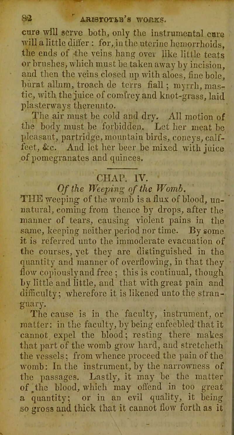 H-2 ’ AmeroTfcB’s works. cure will serve both, only the instrumental cure will a little differ : for, in the uterine hemorrhoids, the ends of -the veins hang ovci like little teats or brushes, which must be taken away by incision, and then the veins closed up with aloes* fine bole, burnt allum, troach de terrs fiall; myrrh, mas- tic, with the juice of comfrey and knot-grass, laid plastenvays thereunto. The air must be cold and dry. All motion of the body must be forbidden. Let her meat be pleasant, partridge, mountain birds, coneys, calf- feet, &c. And let her beer be mixed with juice of pomegranates and quinces. CHAP. IV. Of the Weeping of the Womb. THE weeping' of the womb is a flux of blood, un- natural, coming from thence by drops, after the manner of tears, causing violent pains in the same, keeping neither period nor time. By some it is referred unto the immoderate evacuation of the courses, yet they arc distinguished in the quantity and manner of overflowing, in that they flow copiously and free ; this is continual, though by little and little, and that with great pain and difficulty: wherefore it is likened unto the stran- guary. The cause is in the faculty, instrument, or matter: in the faculty, by being enfeebled that it cannot, expel the blood; resting there makes that part of the womb grow hard, and stretcheth the vessels; from whence proceed the pain of the womb: In the instrument, by the narrowness of the passages. Lastly', it may be the matter of^the blood, which may offend in too great a quantity; or in an evil quality, it being so gross and thick that it cannot flow forth as it