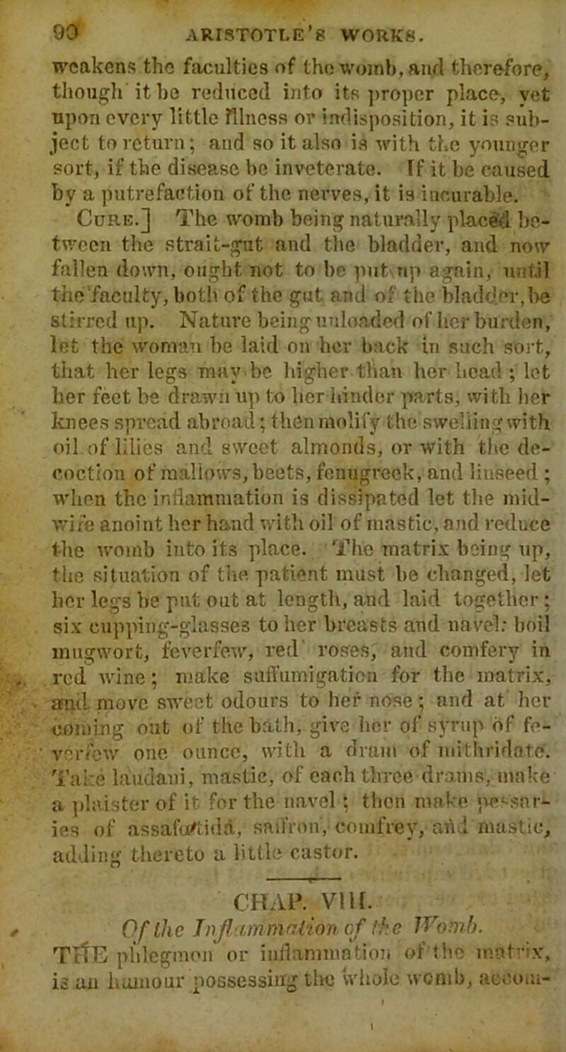 weakens the faculties of the womb, and therefore, though it be reduced into its proper place, vet upon every little Illness or indisposition, it is sub- ject to return; and so it also is with the younger sort, if the disease be inveterate. If it be caused by a putrefaction of the nerves, it is incurable. Core.] The womb being naturally placed be- tween the strait-gut and the bladder, and now fallen down, ought not to be put np again, until the‘faculty, both of the gut and of the bladder, be stirred up. Nature being unloaded of her burden, let the woman be laid on her back in such sort, that her legs may be higher than her head ; lot her feet be drawn up to lier hinder parts, with her knees spread abroad; then molify the swelling with oil.of lilies and sweet almonds, or with the de- coction of mallows, beets, fenugreek, and linseed ; when the inflammation is dissipated let the mid- wife anoint her hand with oil of mastic, and reduce the womb into its place. The matrix being up, the situation of the patient must be changed, let her legs be put out at length, and laid together; six cupping-glasses to her breasts and navel: boil mugwort, feverfew, red roses, and comfery in red wine; make suffumigation for the matrix, and. move sweet odours to her nose ; and at her coming out of the bath, give her of syrup of fe- verfew one ounce, with a dram of mithridate. Take laudani, mastic, of each three drams, make a plaister of it for the navel ; then make pessar- ies of assafuftidd, saffron, comfrey, and mastic, adding thereto a little castor. CHAP. VI11. Of the Inflammation cf the Womb. TrtE phlegmon or inflammation of the matrix, is an humour possessing the whole womb, aceom-