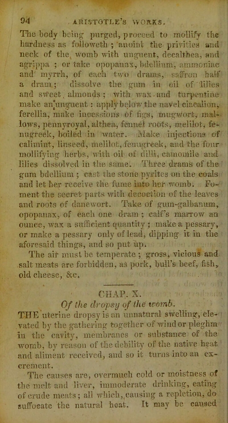 The body being purged, proceed to mollify the hardness as followeth ; anoint the privities and neck of the, womb with unguent, decalthea, and agrippa ; or take opopanax, bdellium, ammoniac and myrrh, of eacli two drams, saffron half a dram.; dissolve the gum in oil of lilies and sweet, almonds ; with wax - and turpentine make aiymguent: apply below the navel ciacoliun, ferellia, make incessions of figs, mugwort, mal- lows, pennyroyal, althen, fennel roots, melilot, fe- nugreek, boiled in water. Make injections of calimint, linseed, melilot, fenugreek, and the four mollifying herbs, with oil of dilli, camomile and lilies dissolved in the same. Three drams of the gum bdellium ; cast the stone pyrites on the coals and let her receive the fume into her womb. Fo- ment the seeret parts with decoction of the leaves and roots of danewort. Take of gum-galbamun, opopanax, of each one dram ; calf’s marrow an ounce, wax a sufficient quantity ; make a pessary, or make a pessary only of lead, dipping it in the aforesaid things, and so put up. The ait must be temperate ; gross, vicious and salt meats are forbidden, as pork, bull's beef, fish, old cheese, &c. — CHAP. X. Of the dropsy of the womb. THE uterine dropsy is an unnatural swelling, ele- vated by the gathering together of wind or pleghm in the cavity, membranes or substance of the womb, by reason of the debility of the native heat and aliment received, and so it turns into an ex- crement. The causes are, overmuch cold or moistness of the melt and liver, immoderate drinking, eating of crude meats; all which,pausing a repletion, do suffocate the natural hoat. It may be caused