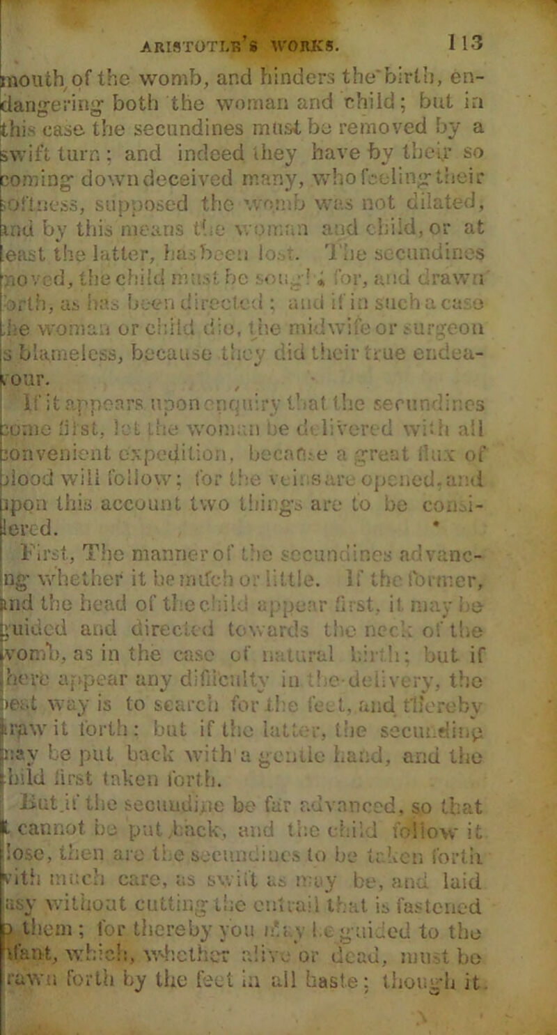 mouth of the womb, and hinders the*birth, en- dangering1 both the woman and child; but in this case the secundines must be removed by a swift turn ; and indeed they have by their so coming down deceived many, who feeling their softness, supposed the womb was not dilated; mu by this means the woman and child, or at least the latter, has been lo.-fi. The secundines noved, the child must be song! ; for, and drawn orthj as has been directed ; and if in such a case .he woman or child die, the midwife or surgeon s blameless, because they did their true endea- vour. If it appears uponenquiry that the secundines borne hist, let the woman be delivered with all convenient expedition, became a great dux of hood will follow; for the veins are opened, and jpon this account two things are to be cour- iered. First, The manner of the secundines ndvanc- ng whether it be milch or little. If the former, trid the head of the child appear first, it may be guided and directed towards the need.; of the womb, as in the case of natural hi: h: but if here appear any difficulty in the-delivery, the >ei.t way is to search for the feat, and thereby irpwit forth: but if the latter, the secundin'p nay be put back with a gentle hand, and tiie hild first taken forth. But.if the secuudipe be far advanced, so that L cannot be put Back, and the child follow* it lose, then are the secundines to be taken forth vitfi much care, us swift as may be, and laid asy without cutting the cut rail that is fastened > them ; for thereby you n'.i.v be guided to the slant, which, whether alive or dead, must be rawu forth by the feet in all haste; though it