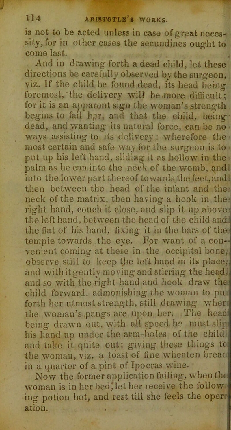 is not to be acted unless in case of great neces- sity, for in other cases the secundines ought to come last. And in drawing forth a dead child, let these directions be carefully observed by the surgeon, viz. If the child be found dead, its head being foremost, the delivery will be.more difficult; for it is an apparent sign the woman’s strength begins to fail hpr, and that the child, being dead, and wanting its natural force, can be no ways assisting to its delivery: wherefore the most certain and safe way for the surgeon is to put up his left hand, siidiag it as hollow in the palm as he can into the neck of the womb, and; into the lower part thereof towards the feet,and. then between the head of the infant and the neck of the matrix, then having a hook in the' right hand, couch it close, and slip it up .above; the left hand, between the head of the child and; the flat of his hand, fixing it in the bars of the temple towards the eye. For want of a con- venient coming at these in the occipital bone, observe still to keep Ijie left hand in its place. ] and with it gently moving and stirring the head.] and so with the right hand and hook draw the ] child forward, admonishing the woman to pin I forth her utmost strength, still drawing when the woman’s pangs are upon her. The head being drawn out, with all speed he must slip his hand up under the arm-holes of the child and take it quite out: giving these things tc the woman, viz. a toast of fine wheaten breac in a quarter of a pint of Ipocras wine. Now the former application failing, when tin woman is in her bed* let her receive the follow ing potion hot, and rest till she feels the oper ; ation.