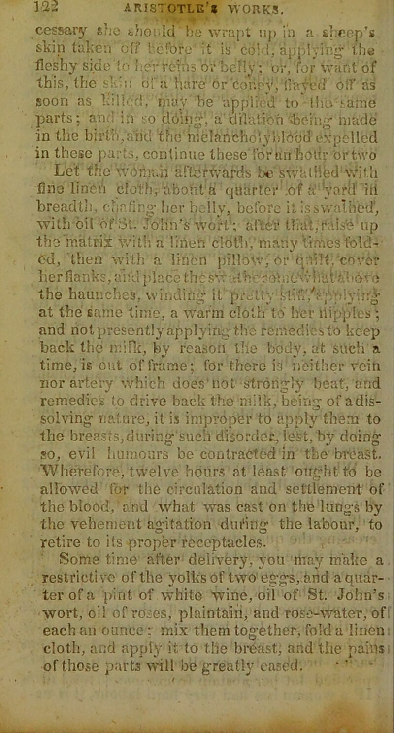 cessary she should by wrapt up in a sheep’s skip taken off heforp' it is' cold, applying' the fleshy side to her reins o'vbclly; or/for want of this, the sk:i: rifa hare' or 'coney, flayed off 'sis soon as killed, may he appii: d to • llio' jiatne parts; and in so dbui*’, a dilation being made in the birth,arid 'the hicdanchoiybldod expelled in these parts, continue these for an hour or two Let the Woman afterwards be stvktHfed with fine linen cloth'; about'a ’quarter -.of a yard' id breadth, chafing- her belly, before it is swathed', with oil of at. John’s wort'; after lliaiyfals'e up the matrik With a linen cloth,' many times fold-- od, then with a linen pillow, or q;d'!f,'cover her flanks, and place thcswath-:-?b:e0kvl'itiia'!i6\-o the haunches, winding it pretty kiff/;-; yi-yin* at the same time, a warm cloth to her hippies ; and not presently applying the remedies to keep back the mi He, by reason the body, at such a time, is out of frame; for there itl neither vein nor artery which does'not strongly beat/and remedies to drive back the milk, being of a dis- solving nature, it is improper to apply them to the breasts,duringsuch disorder., letst, by doing so, evil humours be contracted in the breast. Wherefore, twelve hours at least ought to be allowed for the circulation and settlement of the blood, and what was cast on the lungs by the vehement agitation dating the labour, to retire to its proper receptacles. Some time after delivery, you may make a restrictive of the yolks of two eggs, and a quar- ter of a pint of white wine, oil of St. John’s wort, oil of roses, plaintairi, and rose-water, of each an ounce : mix them together, fold a linen cloth, and apply it to the breast, and the pains of those part* will be greatly cased. a i - .