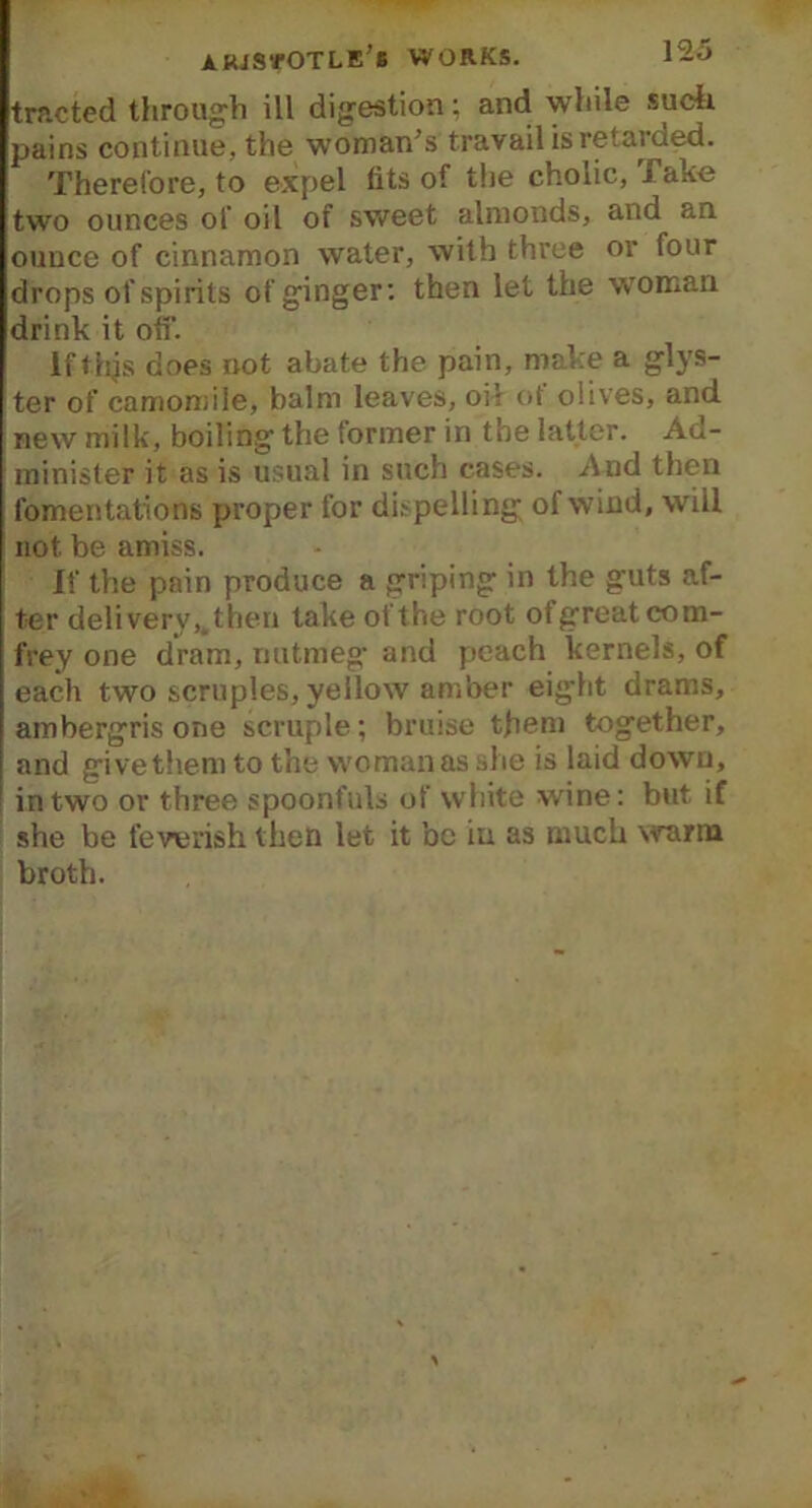 arjsvotle’b WORKS. 12-1> trncted through ill digestion; and while such pains continue, the woman's travail is retarded. Therefore, to expel fits of the cholic, j ake two ounces of oil of sweet almonds, and an ounce of cinnamon water, with three or four drops of spirits of ginger: then let the woman drink it off. if thjs does not abate the pain, make a glys- ter of camomile, balm leaves, oil of olives, and new milk, boiling the former in the latter. Ad- minister it as is usual in such cases. And then fomentations proper for dispelling of wind, will not be amiss. If the pain produce a griping in the guts af- ter deli very,, then take of the root ot great com- frey one dram, nutmeg and peach kernels, of each two scruples, yellow amber eight drams, ambergris one scruple; bruise them together, and give them to the woman as she is laid down, in two or three spoonfuls of white wine: but if she be feverish then let it be in as much warm broth.