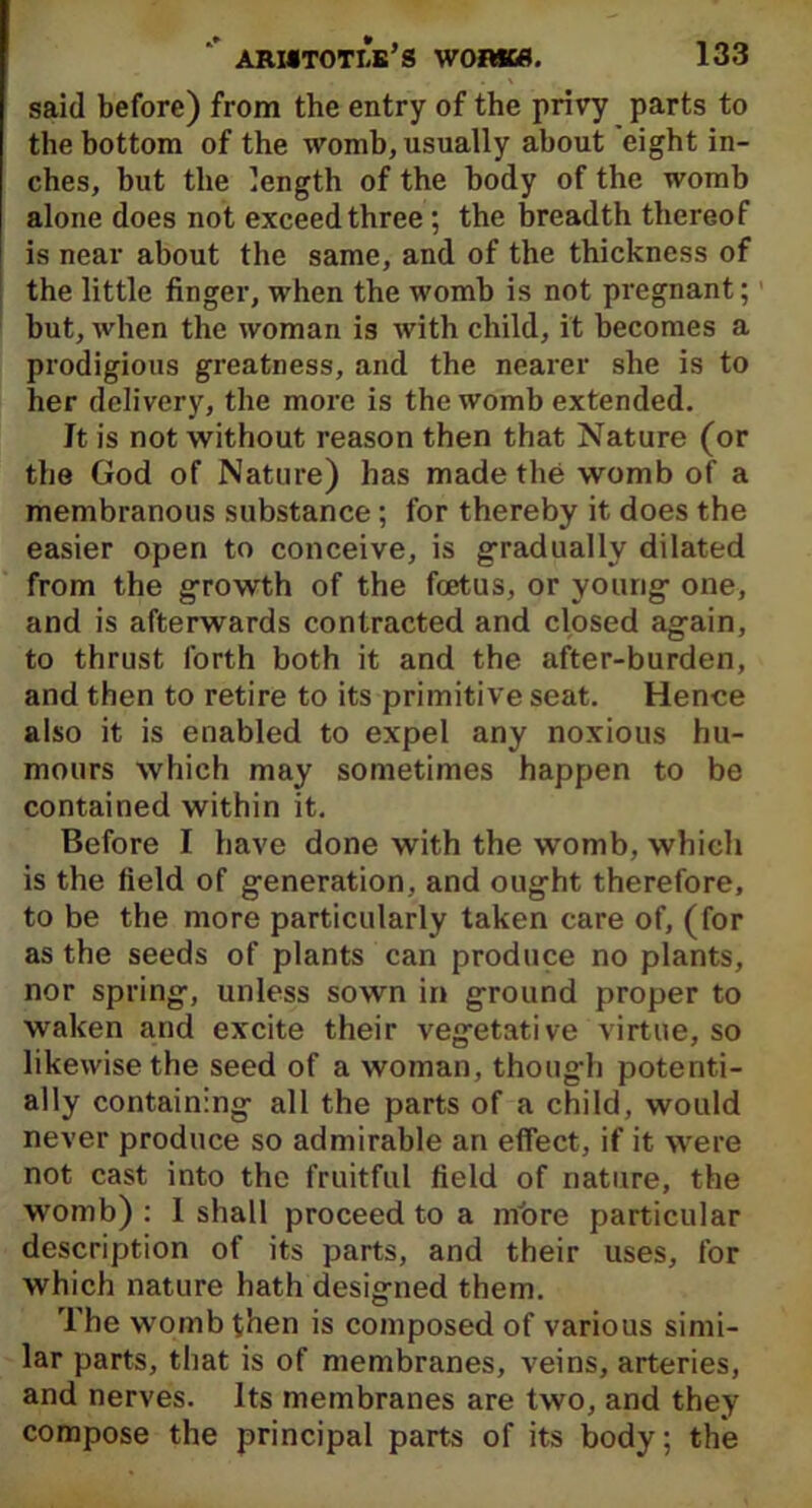 said before) from the entry of the privy parts to the bottom of the womb, usually about eight in- ches, but the length of the body of the womb alone does not exceed three; the breadth thereof is near about the same, and of the thickness of the little finger, when the womb is not pregnant;1 but, when the woman is with child, it becomes a prodigious greatness, and the nearer she is to her delivery, the more is the womb extended. It is not without reason then that Nature (or the God of Nature) has made the womb of a membranous substance; for thereby it does the easier open to conceive, is gradually dilated from the growth of the foetus, or young one, and is afterwards contracted and closed again, to thrust forth both it and the after-burden, and then to retire to its primitive seat. Hence also it is enabled to expel any noxious hu- mours which may sometimes happen to be contained within it. Before I have done with the womb, which is the field of generation, and ought therefore, to be the more particularly taken care of, (for as the seeds of plants can produce no plants, nor spring, unless sown in ground proper to waken and excite their vegetative virtue, so likewise the seed of a woman, though potenti- ally containing all the parts of a child, would never produce so admirable an effect, if it were not cast into the fruitful field of nature, the womb): 1 shall proceed to a more particular description of its parts, and their uses, for which nature hath designed them. The womb then is composed of various simi- lar parts, that is of membranes, veins, arteries, and nerves. Its membranes are two, and they compose the principal parts of its body; the