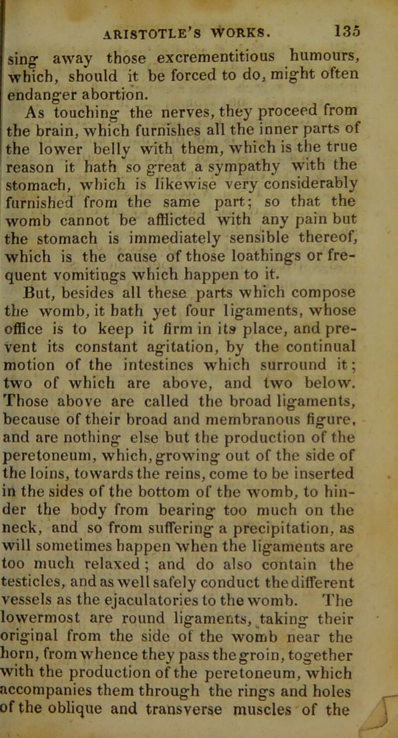 sing1 away those excrementitious humours, which, should it be forced to do, might often endanger abortion. As touching the nerves, they proceed from the brain, which furnishes all the inner parts of the lower belly with them, which is the true reason it hath so great a sympathy with the stomach, which is likewise very considerably furnished from the same part; so that the womb cannot be afflicted with any pain but the stomach is immediately sensible thereof, which is the cause of those loathings or fre- quent vomitings which happen to it. But, besides all these parts which compose the womb, it hath yet four ligaments, whose office is to keep it firm in its place, and pre- vent its constant agitation, by the continual motion of the intestines which surround it; two of which are above, and two below. Those above are called the broad ligaments, because of their broad and membranous figure, and are nothing else but the production of the peretoneum, which, growing out of the side of the loins, towards the reins, come to be inserted in the sides of the bottom of the womb, to hin- der the body from bearing too much on the neck, and so from suffering a precipitation, as will sometimes happen when the ligaments are too much relaxed ; and do also contain the testicles, and as well safely conduct the different vessels as the ejaculatories to the womb. The lowermost are round ligaments, taking their original from the side of the womb near the horn, from whence they pass the groin, together with the production of the peretoneum, which accompanies them through the rings and holes of the oblique and transverse muscles of the