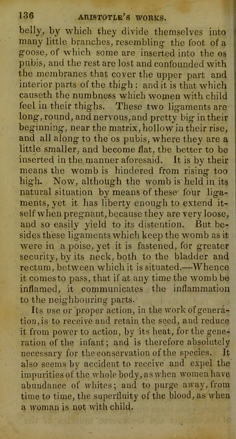 belly, by which they divide themselves into many little branches, resembling- the foot of a goose, of which some are inserted into the os pubis, and the rest are lost and confounded with the membranes that cover the upper part and interior parts of the thigh : and it is that which causeth the numbness which women with child feel in their thighs. These two ligaments are long, round, and nervous,and pretty big in their beginning, near the matrix, hollow in their rise, and all along to the os pubis, where they are a little smaller, and become flat, the better to be inserted in the manner aforesaid. It is by their means the womb is hindered from rising too high. Now, although the womb is held in its natural situation by means of these four liga- ments, yet it has liberty enough to extend it- self when pregnant, because they are very loose, and so easily yield to its distention. But be- sides these ligaments which keep the womb as it were in a poise, yet it is fastened, for greater security, by its neck, both to the bladder and rectum, between which it is situated.—AVhence it comes to pass, that if at any time the womb be inflamed, it communicates the inflammation to the neighbouring parts. Its use or 'proper action, in the work of genera- tion, is to receive and retain the seed, and reduce it from power to action, by its heat, for the gene- ration of the infant; and is therefore absolutely necessary for the conservation of the species. It also seems by accident to receive and expel the impurities of the whole body, as when women have abundance of whites; and to purge away, from time to time, the superfluity of the blood, as when a woman is not with child.