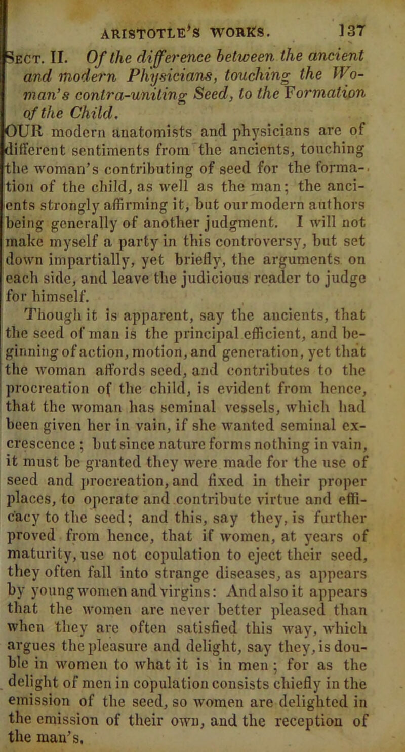 Sect. II. Of the difference between the ancient and modern Physicians, touching the Wo- man’s contra-uniting Seed, to the Formation of the Child. OUR modern anatomists and physicians are of different sentiments from the ancients, touching the woman’s contributing of seed for the forma- tion of the child, as well as the man; the anci- ients strongly affirming it, but ourmodern authors being generally of another judgment. I will not make myself a party in this controversy, but set down impartially, yet briefly, the arguments on each side, and leave the judicious reader to judge for himself. Though it is apparent, say the ancients, that the seed of man is the principal efficient, and be- ginning of action, motiort, and generation, yet that the woman affords seed, and contributes to the procreation of the child, is evident from hence, that the woman has seminal vessels, which had been given her in vain, if she wanted seminal ex- crescence ; hut since nature forms nothing in vain, it must be granted they were made for the use of seed and procreation, and fixed in their proper places, to operate and contribute virtue and effi- cacy to the seed; and this, say they, is further proved from hence, that if women, at years of maturity, use not copulation to eject their seed, they often fall into strange diseases, as appears by young women and virgins: And also it appears that the women arc never better pleased than when they arc often satisfied this way, which argues the pleasure and delight, say they, is dou- ble in women to what it is in men ; for as the delight of men in copulation consists chiefly in the emission of the seed, so women are delighted in the emission of their own, and the reception of the man’s.