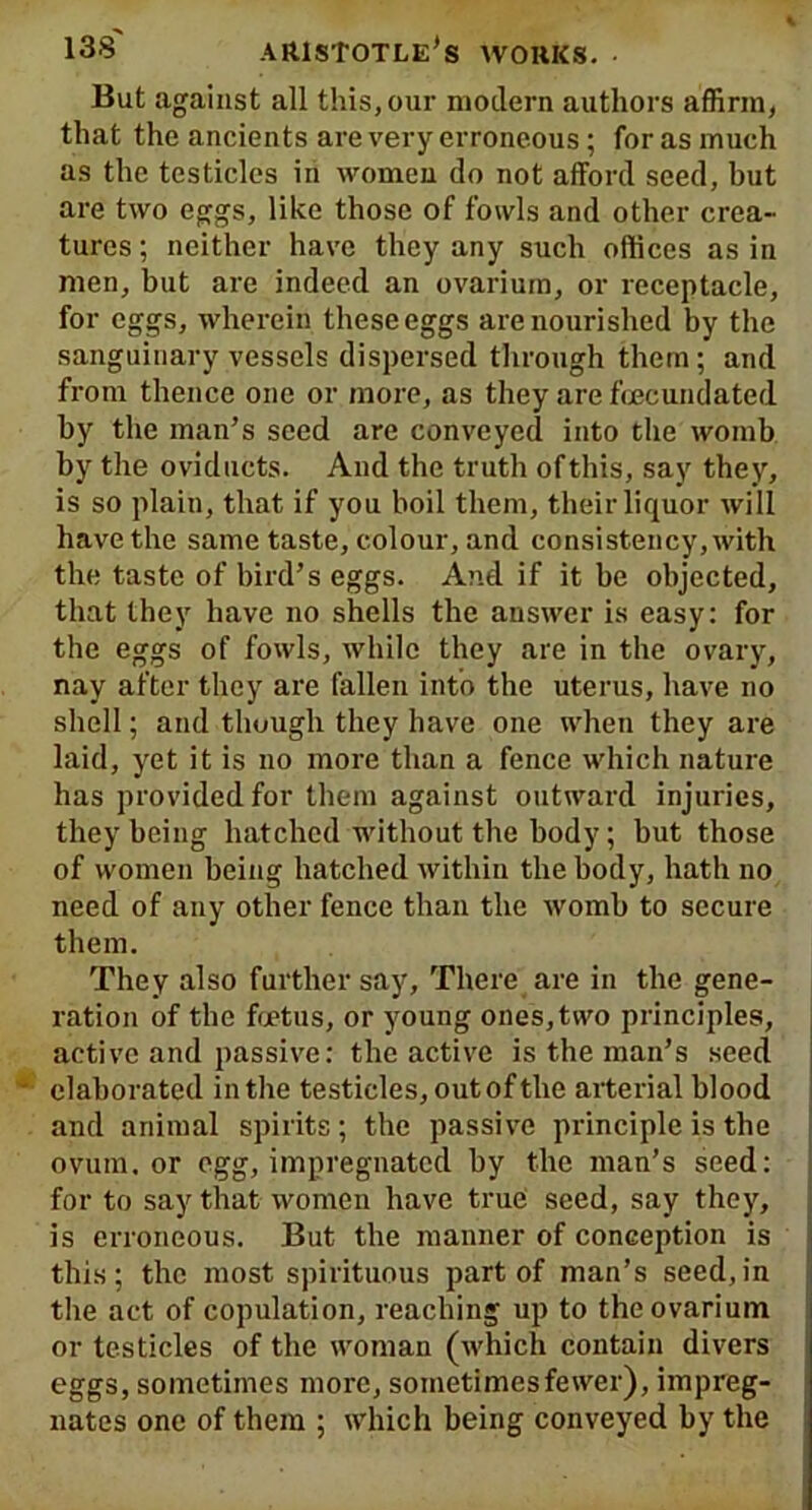 But against all this, our modern authors affirm, that the ancients are very erroneous; for as much as the testicles in women do not afford seed, but are two eggs, like those of fowls and other crea- tures ; neither have they any such offices as in men, but are indeed an ovarium, or receptacle, for eggs, wherein these eggs are nourished by the sanguinary vessels dispersed through them; and from thence one or more, as they are fcecundated by the man’s seed are conveyed into the womb by the oviducts. And the truth of this, say they, is so plain, that if you boil them, their liquor will have the same taste, colour, and consistency, with the taste of bird’s eggs. And if it be objected, that they have no shells the answer is easy: for the eggs of fowls, while they are in the ovary, nay after they are fallen into the uterus, have no shell; and though they have one when they are laid, yet it is no more than a fence which nature has provided for them against outward injuries, they being hatched without the body; but those of women being hatched within the body, hath no need of any other fence than the womb to secure them. They also further say. There are in the gene- ration of the foetus, or young ones, two principles, active and passive: the active is the man’s seed elaborated in the testicles, out of the arterial blood and animal spirits ; the passive principle is the ovum, or egg, impregnated by the man’s seed: for to say that women have truh seed, say they, is erroneous. But the manner of conception is this; the most spirituous part of man’s seed,in the act of copulation, reaching up to the ovarium or testicles of the woman (which contain divers eggs, sometimes more, sometimesfewer), impreg- nates one of them ; which being conveyed by the