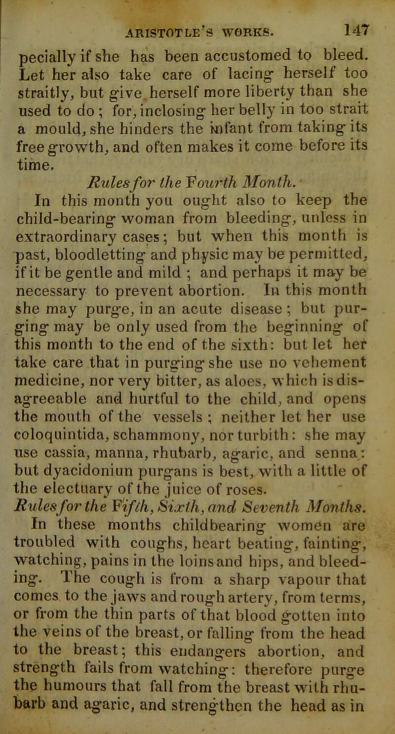 pecially if she has been accustomed to bleed. Let her also take care of lacing herself too straitly, but give. herself more liberty than she used to do ; for, inclosing her belly in too strait a mould, she hinders the infant from taking- its free growth, and often makes it come before its time. Rules for the Fourth Month. In this month you ought also to keep the child-bearing woman from bleeding, unless in extraordinary cases; but when this month is past, bloodletting and physic may be permitted, if it be gentle and mild ; and perhaps it may be necessary to prevent abortion. In this month she may purge, in an acute disease; but pur- ging may be only used from the beginning of this month to the end of the sixth: but let her take care that in purgingshe use no vehement medicine, nor very bitter, as aloes, which is dis- agreeable and hurtful to the child, and opens the mouth of the vessels ; neither let her use coloquintida, schammony, nor turbith: she may use cassia, manna, rhubarb, agaric, and senna: but dyacidoniun purgans is best, with a little of the electuary of the juice of roses. Rules for the Fifth, Sixth, and Seventh Months. In these months childbearing women are troubled with coughs, heart beating, fainting, watching, pains in the loins and hips, and bleed- ing. The cough is from a sharp vapour that comes to the jaws and rough artery, from terms, or from the thin parts of that blood gotten into the veins of the breast, or falling from the head to the breast; this endangers abortion, and strength fails from watching: therefore purge the humours that fall from the breast with rhu- barb and agaric, and strengthen the head as in