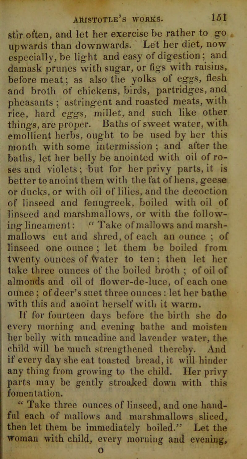 stir often, and let her exercise be rather to go upwards than downwards. Let her diet, now especially, be light and easy of digestion; and damask prunes with sugar, or figs with raisins, before meat; as also the yolks of eggs, flesh and broth of chickens, birds, partridges, and pheasants ; astringent and roasted meats, with rice, hard eggs, millet, and such like other things, are proper. Baths of sweet water, with emollient herbs, ought to be used by her this month with some intermission ; and after the baths, let her belly be anointed with oil of ro- ses and violets; but for her privy parts, it is better to anoint them with the fat of hens, geese or ducks, or with oil of lilies, and the decoction of linseed and fenugreek, boiled with oil of linseed and marshmallows, or with the follow- ing lineament: “ Take of mallows and marsh- mallows cut and shred, of each an ounce ; of linseed one ounce ; let them be boiled from twenty ounces of tvater to ten; then let her take three ounces of the boiled broth ; of oil of almonds and oil of flower-de-luce, of each one ounce; of deer’s suet three ounces : let her bathe with this and anoint herself with it warm. If for fourteen days before the birth she do every morning and evening bathe and moisten her belly with mucadinc and lavender water, the child will be much strengthened thereby. And if every day slie eat toasted bread, it will hinder any thing from growing to the child. Her privy parts may be gently stroaked down with this fomentation. “ Take three ounces of linseed, and one hand- ful each of mallows and marshmallows sliced, then let them be immediately boiled.” Let the woman with child, every morning and evening, o