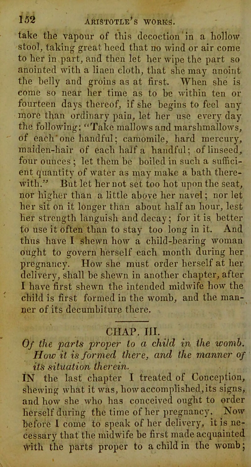 take the vapour of this decoction in a hollow stool, taking great heed that no wind or air come to her in part, and then let her wipe the part so anointed with a linen cloth, that she may anoint the belly and groins as at first. When she is come so near her time as to he within ten or fourteen days thereof, if she begins to feel any more than ordinary pain, let her use every day the following: “Take mallows and marshmallows, of each’one handful; camomile, hard mercury, maiden-hair of each half a handful; of linseed, four ounces ; let them he boiled in such a suffici- ent quantity of water as may make a hath there- with.” But let her not set too hot upon the seat, nor higher than a little above her navel; nor let her sit on it longer than about half an hour, lest her strength languish and decay; for it is better to use it often than to stay too long in it. And thus have I shewn how a child-bearing woman ought to govern herself each month during her pregnancy. How she must order herself at her delivery, shall he shewn in another chapter, after I have first shewn the intended midwife how the child is first formed in the womb, and the man- ner of its decumbiture there. CHAP. IJI. Of the parts proper to a child in the womb. How it is formed there, and the manner of it's situation therein. IN the last chapter I treated of Conception, shewing what it was, how accomplished, its signs, and how she who has conceived ought to order herself during the time of her pregnancy. Now before I come to speak of her delivery, it is ne- cessary that the midwife be first made acquainted with the parts proper to a child in the womb;