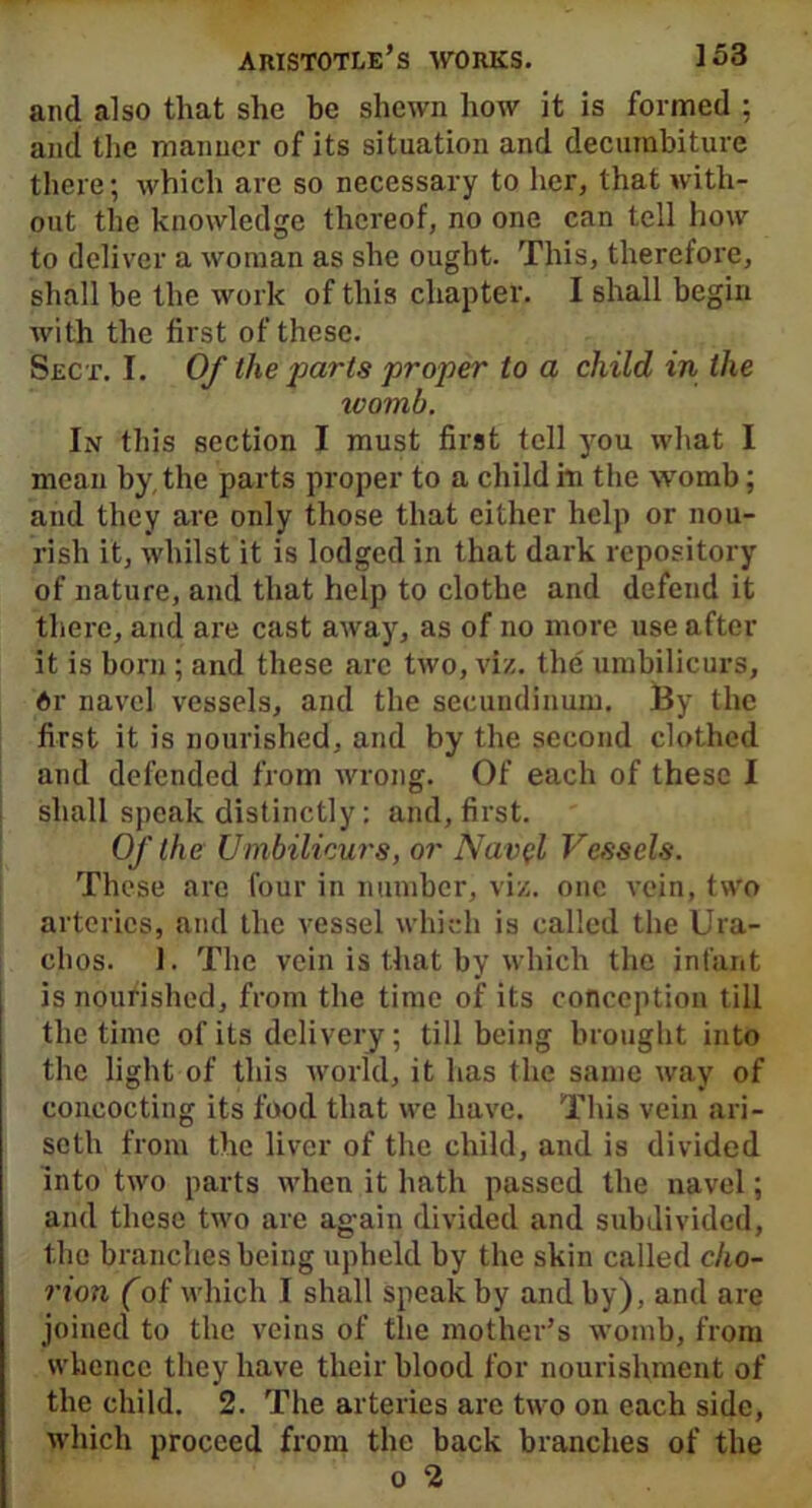 and also that she be shewn how it is formed : and the manner of its situation and decumbiture there; which are so necessary to her, that with- out the knowledge thereof, no one can tell how to deliver a woman as she ought. This, therefore, shall be the work of this chapter. I shall begin with the first of these. Sect. I. Of the parts proper to a child in the ivomb. In this section I must first tell you what I mean by, the parts proper to a child hi the womb; and they are only those that either help or nou- rish it, whilst it is lodged in that dark repository of nature, and that help to clothe and defend it there, and are cast away, as of no more use after it is born ; and these are two, viz. the umbilicurs, dr navel vessels, and the secundinum. By the first it is nourished, and by the second clothed and defended from wrong. Of each of these I shall speak distinctly: and, first. Of the Umbilicurs, or Navel Vessels. These are four in number, viz. one vein, two arteries, and the vessel which is called the Ura- clios. 1. The vein is that by which the infant is nourished, from the time of its conception till the time of its delivery; till being brought into the light of this world, it has the same way of concocting its food that we have. This vein ari- seth from the liver of the child, and is divided into two parts when it hath passed the navel; and these two are again divided and subdivided, the branches being upheld by the skin called cho- rion (of which I shall speak by and by), and are joined to the veins of the mother’s womb, from whence they have their blood for nourishment of the child. 2. The arteries arc two on each side, which proceed from the back branches of the