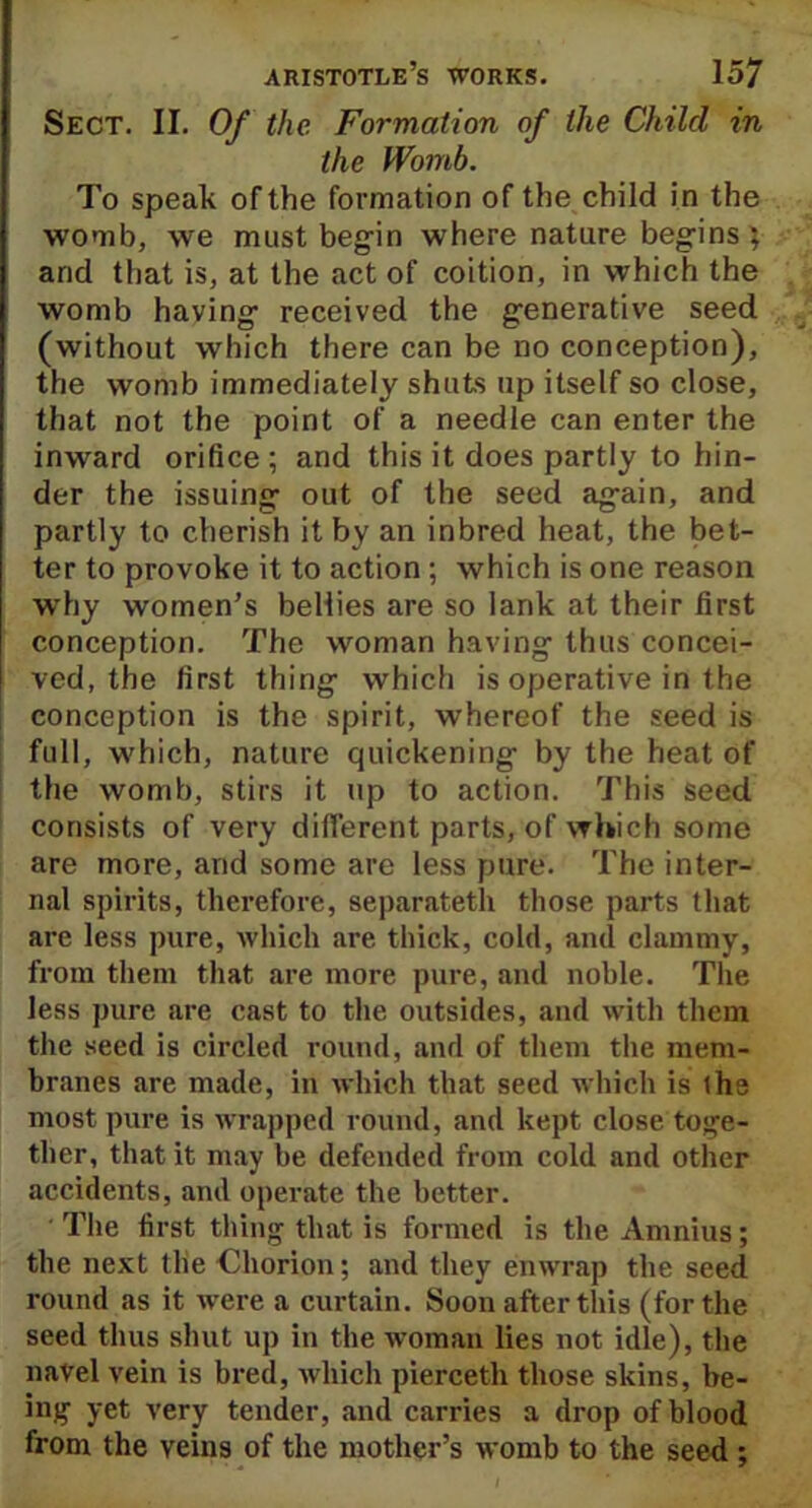 Sect. II. Of the Formation of the Child in the Womb. To speak of the formation of the child in the womb, we must begin where nature begins; arid that is, at the act of coition, in which the womb having received the generative seed (without which there can be no conception), the womb immediately shuts up itself so close, that not the point of a needle can enter the inward orifice ; and this it does partly to hin- der the issuing out of the seed again, and partly to cherish it by an inbred heat, the bet- ter to provoke it to action ; which is one reason why women’s bellies are so lank at their first conception. The woman having thus concei- ved, the first thing which is operative in the conception is the spirit, whereof the seed is full, which, nature quickening by the heat of the womb, stirs it up to action. This seed consists of very different parts, of which some are more, and some are less pure. The inter- nal spirits, therefore, separateth those parts that are less pure, which are thick, cold, and clammy, from them that are more pure, and noble. The less pure are cast to the outsides, and with them the seed is circled round, and of them the mem- branes are made, in which that seed which is ihe most pure is wrapped round, and kept close toge- ther, that it may be defended from cold and other accidents, and operate the better. The first thing that is formed is the Amnius; the next the Chorion; and they enwrap the seed round as it were a curtain. Soon after this (for the seed thus shut up in the woman lies not idle), the navel vein is bred, which pierceth those skins, be- ing yet very tender, and carries a drop of blood from the veins of the mother’s womb to the seed ;