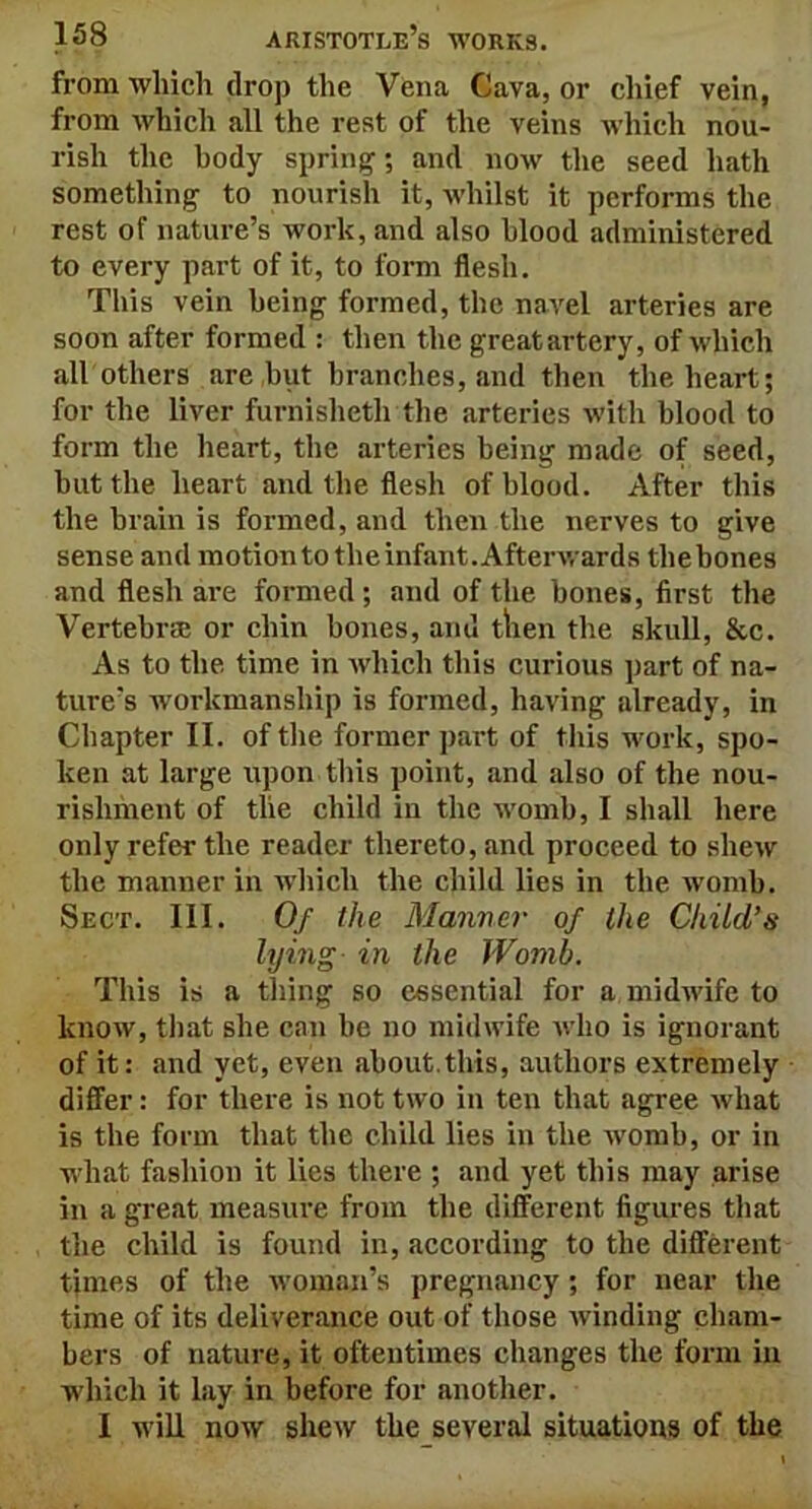 from which drop the Vena Cava, or chief vein, from which all the rest of the veins which nou- rish the body spring; and now the seed hath something to nourish it, whilst it performs the rest of nature’s work, and also blood administered to every part of it, to form flesh. This vein being formed, the navel arteries are soon after formed : then the great artery, of which all others are but branches, and then the heart; for the liver furnisheth the arteries with blood to form the heart, the arteries being made of seed, hut the heart and the flesh of blood. After this the brain is formed, and then the nerves to give sense and motion to the infant. Afterwards thebones and flesh are formed ; and of the bones, first the Vertebra or chin bones, and then the skull, &c. As to the time in which this curious part of na- ture's workmanship is formed, having already, in Chapter II. of the former part of this work, spo- ken at large upon this point, and also of the nou- rishment of the child in the womb, I shall here only refer the reader thereto, and proceed to shew the manner in which the child lies in the womb. Sect. III. Of the Manner of the Child’s lying in the Womb. This is a thing so essential for a midwife to know, that she can he no midwife who is ignorant of it: and yet, even about.this, authors extremely differ: for there is not two in ten that agree what is the form that the child lies in the womb, or in what fashion it lies there ; and yet this may arise in a great measure from the different figures that the child is found in, according to the different times of the woman’s pregnancy ; for near the time of its deliverance out of those winding cham- bers of nature, it oftentimes changes the form in which it lay in before for another. I will now shew the several situations of the