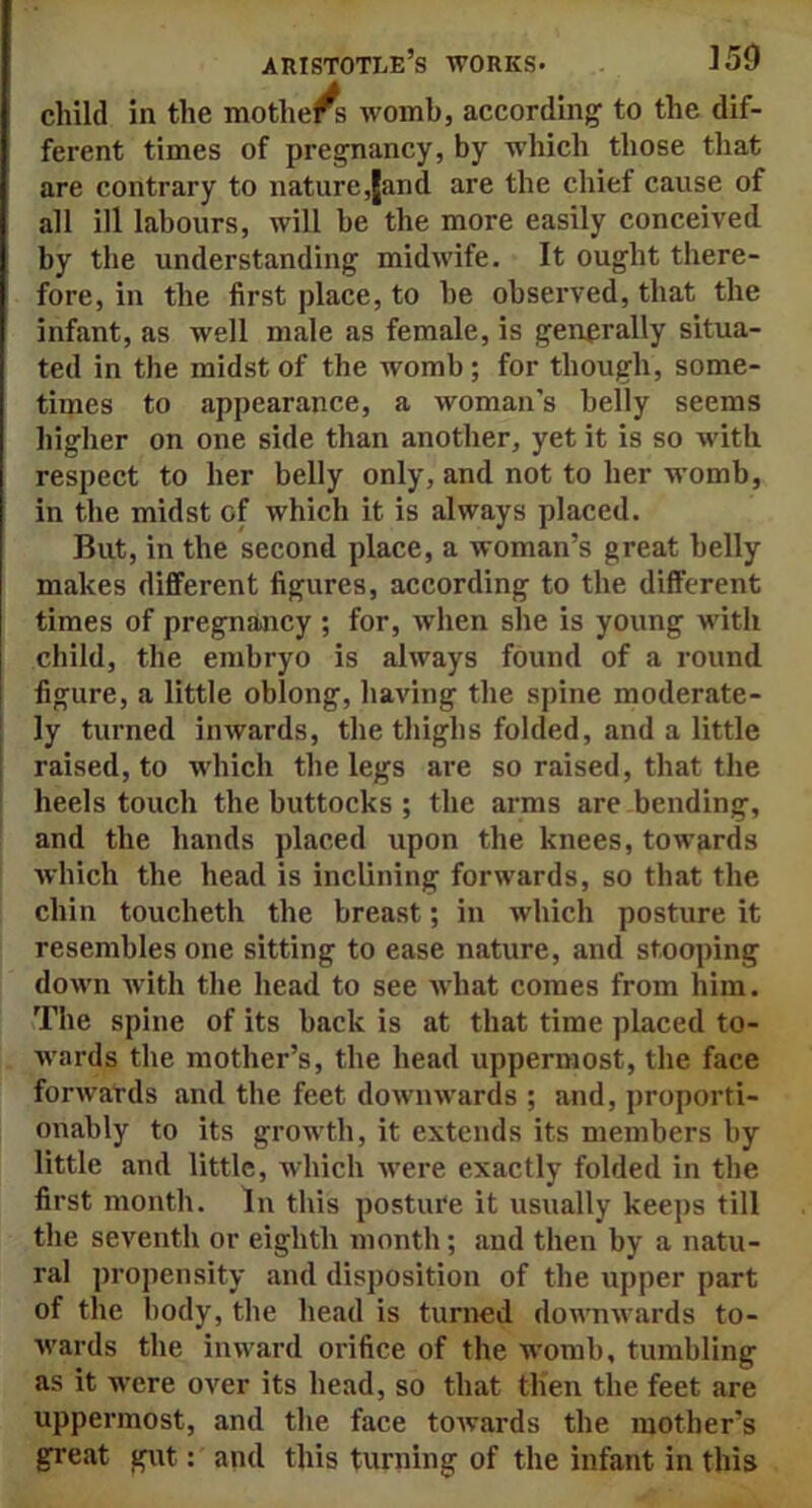 child in the mothers womb, according to the dif- ferent times of pregnancy, by which those that are contrary to nature,[and are the chief cause of all ill labours, will be the more easily conceived by the understanding midwife. It ought there- fore, in the first place, to be observed, that the infant, as well male as female, is generally situa- ted in the midst of the womb; for though, some- times to appearance, a woman’s belly seems higher on one side than another, yet it is so with respect to her belly only, and not to her womb, in the midst of which it is always placed. But, in the second place, a woman’s great belly makes different figures, according to the different times of pregnancy ; for, when she is young with child, the embryo is always found of a round figure, a little oblong, having the spine moderate- ly turned inwards, the thighs folded, and a little raised, to which the legs are so raised, that the heels touch the buttocks ; the arms are bending, and the hands placed upon the knees, towards which the head is inclining forwards, so that the chin toucheth the breast; in which posture it resembles one sitting to ease nature, and stooping down with the head to see what comes from him. The spine of its back is at that time placed to- wards the mother’s, the head uppermost, the face forwards and the feet downwards ; and, proporti- onably to its growth, it extends its members by little and little, which were exactly folded in the first month. In this posture it usually keeps till the seventh or eighth month; and then by a natu- ral propensity and disposition of the upper part of the body, the head is turned downwards to- wards the inward orifice of the womb, tumbling as it were over its head, so that then the feet are uppermost, and the face towards the mother’s great gut: and this turning of the infant in this