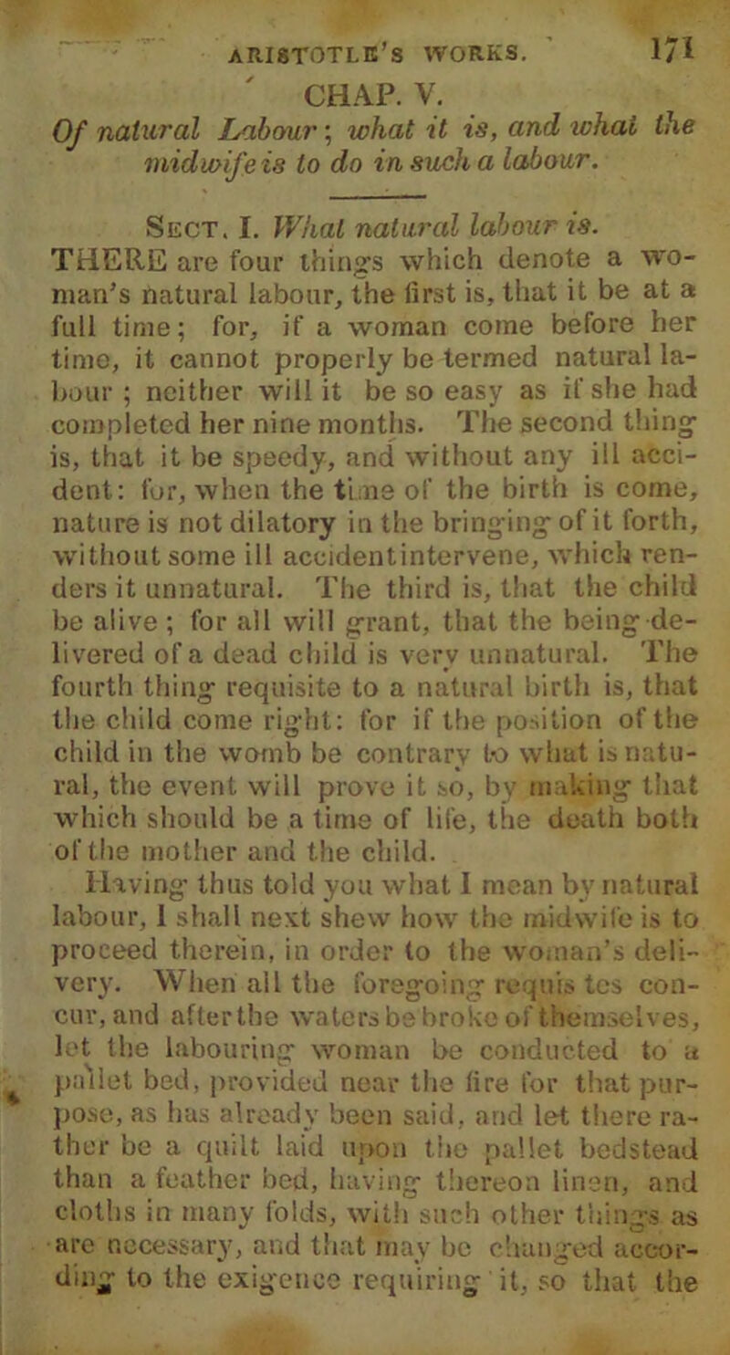 CHAP. V. Of natural Labour; what it is, and what the midwif e is to do in such a labour. Sect. I. What natural labour is. THERE are four things which denote a wo- man’s natural labour, the first is, that it be at a full time; for, if a woman come before her time, it cannot properly be termed natural la- bour ; neither will it be so easy as if she had completed her nine months. The second thing is, that it be speedy, and without any ill acci- dent: for, when the time of the birth is come, nature is not dilatory in the bringing-of it forth, without some ill accidentintervene, which ren- ders it unnatural. The third is, that the child be alive ; for all will grant, that the being de- livered of a dead child is very unnatural. The fourth thing requisite to a natural birth is, that the child come right: for if the position of the child in the womb be contrary to what is natu- ral, the event will prove it so, by making that which should be a time of life, the death both of the mother and the child. Having thus told you what 1 mean bv natural labour, 1 shall next shew how the midwife is to proceed therein, in order to the woman’s deli- very. When all the foregoing requis tcs con- cur, and afterthe waters be broke of themselves, let the labouring woman be conducted to a pallet bed, provided near the fire for that pur- pose, as has already been said, and let there ra- ther be a quilt laid upon the pallet bedstead than a feather bed, having thereon linen, and cloths in many folds, with such other things as are necessary, and that may be changed accor- ding to the exigence requiring it, so that the