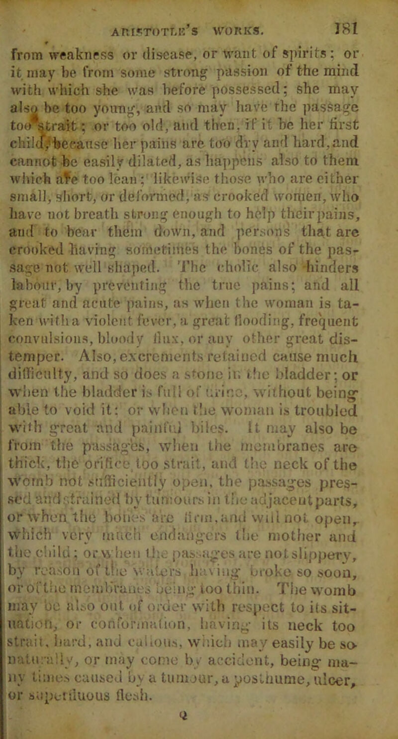 from weakness or disease, or want of spirits : or it may be from some strong passion of the mind witii which she was before possessed; she may also be too young, and so may have the passage toir^trait; or too old, and then, if it be her first chikfybeeause her pains are too dry and hard,and cannot be easily dilated, as happens also to them which afe too lean; likewise those who are either small, short, or deformed, as crooked women, who have not breath s trong enough to help their pains, ami to bear them down, and persons that are crooked having sometimes the bones of the pas- sage not well shaped. The cholic also hinders labour, by preventing the true pains; and ail great and acute pains, as when the woman is ta- ken with a violent fever, a great Hooding, frequent convulsions, bloody flux, or auv other great dis- temper. Also, excrements retained cause much difficulty, and so does a stone in the bladder; or when the bladder is full of urine, without being1 able to void it: or when the woman is troubled With g-reat and painful biles. It. may also be from the passages, when the membranes are thick, the orifice too strait, and the neck of the womb not sufficiently open, the passages pres- sed and strained by tumours in the adjacent parts, or when the bones are linn,and will not open. Which verv much Endangers the mother and the child; orvvhen the passages are nof slippery, bv reason of the waters having broke so soon, or of the membranes being- too thin. The womb may be also out, of order with respect to its sit- uation, or conformation, having- its neck too strait, hard; and callous, which may easily be so naturally, or may come by accident, being- ma- ny times caused by a tumour, a posthume, ulcer, or superfluous flesh. <i