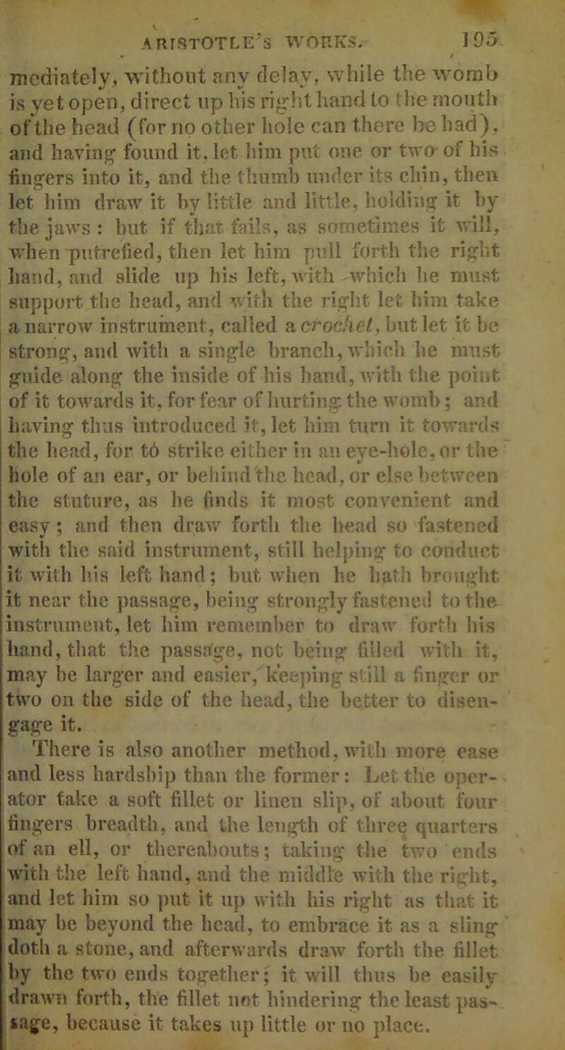 mediately, without any delay, while the womb is vet open, direct up his right hand to the mouth of the head (for no other hole can there he had), and having found it. let him put one or two- oi his lingers into it, and the thumb under its chin, then let him draw it by little and little, holding it by the jaws: but if that fails, as sometimes it will, when putrefied, then let him pull forth the right hand, and slide up his left, with which lie must support the head, and with the right let him take a narrow instrument, called a crochet, but let it be strong, and with a single branch, which he must guide .along the inside of his hand, with the point of it towards it, for fear of hurting the womb; and having thus introduced it, let him turn it towards the head, for t6 strike either in an eye-hole,or the hole of an ear, or behind the head, or else between the stature, as he finds it most convenient and easy; and then draw forth the head so fastened with the said instrument, still helping to conduct it with his left hand; but when he ligth brought it near the passage, being strongly fastened to the instrument, let him remember to draw forth his hand, that the passage, not being filled with it, may be larger and easier, keeping still a finger or two on the side of the head, the better to disen- gage it. There is also another method, with more ease and less hardship than the former: Let the oper- ator fake a soft fillet or linen slip, of about four fingers breadth, and the length of three quarters of an ell, or thereabouts; taking the two ends with the left hand, and the middle with the right, and let him so put it up with his right as that it may be beyond the head, to embrace it as a sling doth a stone, and afterwards draw forth the fillet by the two ends together; it will thus be easily drawn forth, the fillet, not hindering the least pas- sage, because it takes up little or no place.