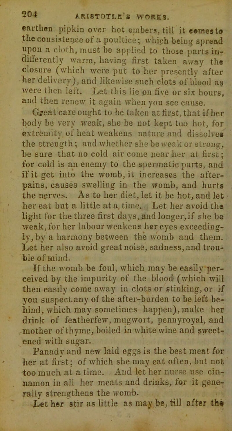 Earthen pipkin over hot embers, till it eemesto the consistence ot a poultice; which being spread upon a cloth, must he applied to those parts in- differently warm, having first taken away the closure (which were put to her presently after her delivery), and likewise such clot3 of blood as were then leit. Let this lie on five or six hours, and then renew it again when you see cause. Great care ought to be taken at first, that if her body he very weak, she be not kept too hot, for extremity. of heat weakens nature and dissolves the strength; and whether she be weak or strong, l>e sure that no cold air come near her at first; for cold is an enemy to the spermatic parts, and if it get into the womb, it increases the after- pains, causes swelling in the womb, and hurts the nerves. As to her diet, let it be hot, and let her eat but a little at a, time. Let her avoid the light for the three first days, and longer,if she be weak, for her labour weakens her eyes exceeding- ly, by a harmony between the womb and them. Let her also avoid great noise, sadness, and trou- ble of mind. If the womb be foul, which may be easily per- ceived by the impurity of the blood (which will then easily come away in clots or stinking, or if you suspect any of the after-burden to be left be- hind, which may sometimes happen), make her drink of featherfew, mugwort, pennyroyal, and mother of thyme, boi led in white wine and sweet- ened with sugar. Panady and new laid eggs is the best meat for her at first : of which she may eat often, hut not too much at a time. And let her nurse use cin- namon in all her meats and drinks, for it gene- rally strengthens the womb. Let her stir as little as may be, till after th»