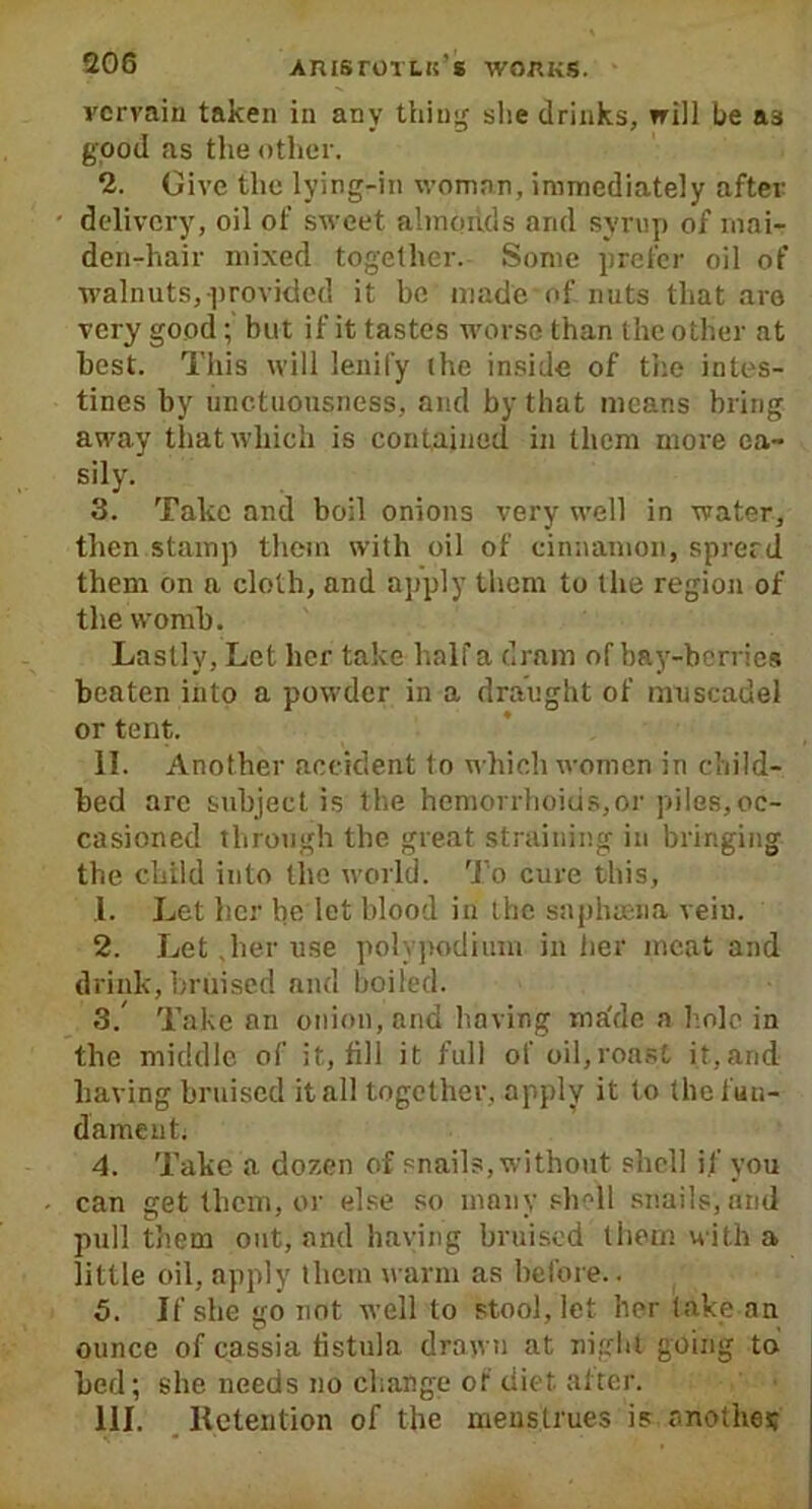 vervain taken in any thing she drinks, will he as good as the other. 2. Give the lying-in woman, immediately after delivery, oil of sweet almonds and syrup of mai- den-hair mixed together. Some prefer oil of walnuts,provided it be made of nuts that are very good; but if it tastes worse than the other at best. This will lenity the inside of the intes- tines by unctuousness, and by that means bring away that which is contained in them more ea- sily. 3. Take and boil onions very well in water, then stamp them with oil of cinnamon, sprerd them on a cloth, and apply them to the region of the womb. Lastly, Let her take half a dram of bay-berries beaten into a powder in a draught of muscadel or tent. II. Another accident to which women in child- bed are subject is the hemorrhoids,or piles,oc- casioned through the great straining in bringing the child into the world. To cure this, L Let her be let blood in the saphasna veiu. 2. Let .her use polypodium in her meat and drink, bruised and boiled. 3. Take an onion, and having ma'de a hole in the middle of it, till it full of oil,roast it, and having bruised it all together, apply it to the fun- dament; 4. Take a dozen of snails, without shell if you can get them, or else so many shell snails, and pull them out, and having bruised them with a little oil, apply them warm as before.. 5. If she go not well to stool, let her take an ounce of cassia fistula drawn at night going to bed; she needs no change of diet, alter. III. Retention of the meustrues is another