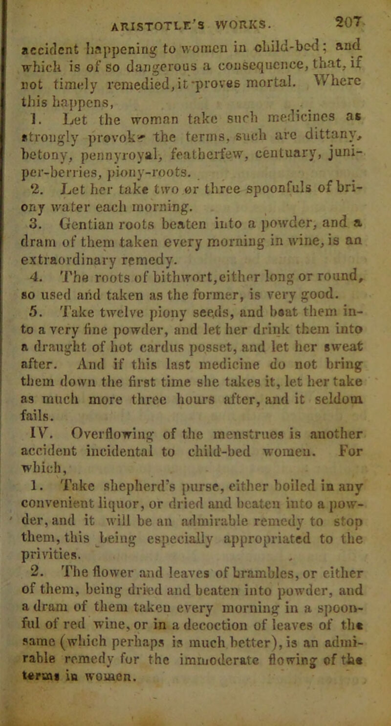 accident happening to women in child-bed; and which is of so dangerous a consequence, that, if not timely remedied, it‘proves mortal. Where this happens, 1. Let the woman take such medicines as strongly provok-r the terms, such are dittany, betony, pennyroyal, featherfew, centuary, juni- per-berries, piony-roots. 2. Let her take two or three spoonfuls of bri- ony water each morning. 3. Gentian roots beaten into a powder, and a dram of them taken every morning in wine, is an extraordinary remedy. 4. The roots of bithwort,either long or round, so used arid taken as the former, is very good. 5. Take twelve piony seeds, and boat them in- to a very line powder, and let her drink them into a draught of hot cardus posset, and let her sweat after. And if this last medicine do not bring them down the first time she takes it, let her take as much more three hours after, and it seldom fails. IV. Overflowing of the menstrues is another accident incidental to child-bed women. For which, 1. Take shepherd’s purse, either boiled in any convenient liquor, or dried and beaten into a pow- der, and it will he an admirable remedy to stop them, this being especially appropriated to the privities. 2. The flower and leaves of brambles, or either of them, being dried and beaten into powder, and a dram of them takeu every morning in a spoon- ful of red wine, or in a decoction of leaves of t.h« same (which perhaps is much better), is an admi- rable remedy for the immoderate flowing of th* terms in women.