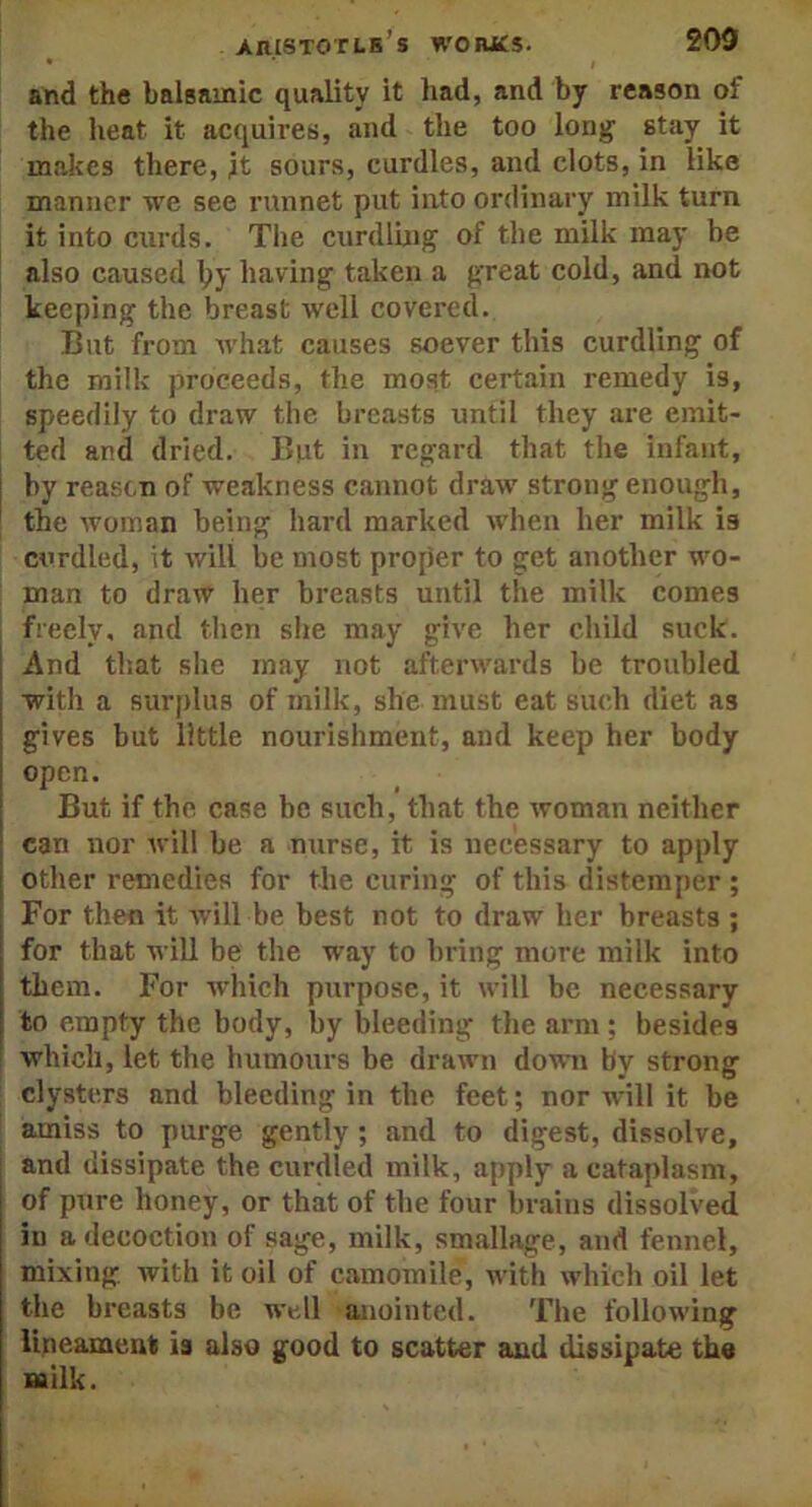and the balsamic quality it had, and by reason of the heat it acquires, and the too long stay it makes there, it sours, curdles, and clots, in like manner we see runnet put into ordinary milk turn it into curds. The curdling of the milk may be also caused lpy having taken a great cold, and not keeping the breast well covered. But from what causes soever this curdling of the milk proceeds, the most certain remedy is, speedily to draw the breasts until they are emit- ted and dried. But in regard that the infant, by reason of weakness cannot draw strong enough, the woman being hard marked when her milk is curdled, it will be most proper to get another wo- man to draw her breasts until the milk comes freely, and then she may give her child suck. And that she may not afterwards be troubled with a surplus of milk, she must eat such diet as gives but little nourishment, and keep her body open. But if the case be such, that the woman neither can nor will be a nurse, it is necessary to apply other remedies for the curing of this distemper ; For then it will be best not to draw her breasts ; for that will be the way to bring more milk into them. For which purpose, it will be necessary to empty the body, by bleeding the arm; besides which, let the humours be drawn down by strong clysters and bleeding in the feet; nor will it be amiss to purge gently ; and to digest, dissolve, and dissipate the curdled milk, apply a cataplasm, of pure honey, or that of the four brains dissolved in a decoction of sage, milk, smallage, and fennel, mixing with it oil of camomile, with which oil let the breasts be well anointed. The following lineament is also good to scatter and dissipate the milk.